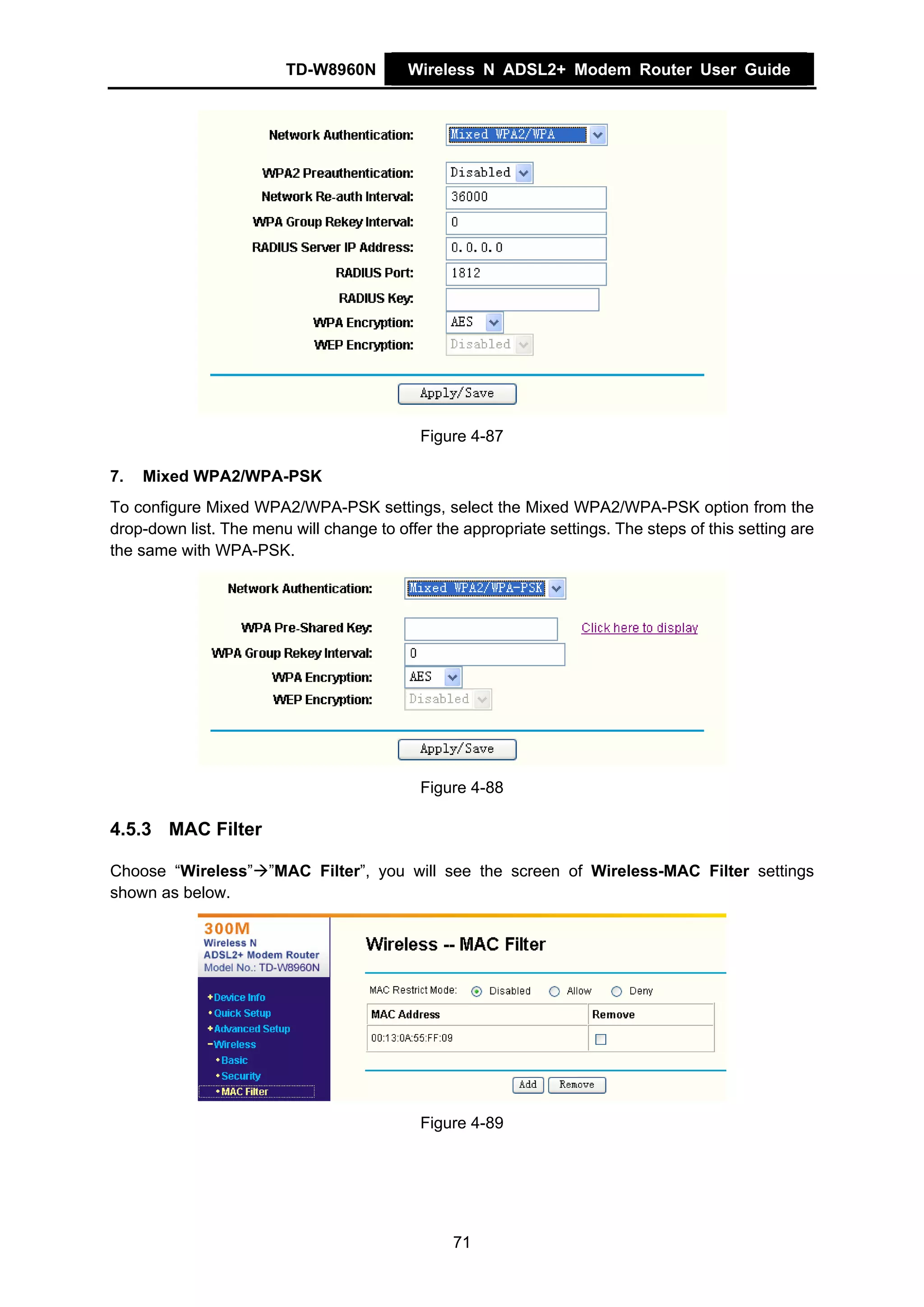 TD-W8960N        Wireless N ADSL2+ Modem Router User Guide




                                            Figure 4-87

7.   Mixed WPA2/WPA-PSK
To configure Mixed WPA2/WPA-PSK settings, select the Mixed WPA2/WPA-PSK option from the
drop-down list. The menu will change to offer the appropriate settings. The steps of this setting are
the same with WPA-PSK.




                                            Figure 4-88

4.5.3 MAC Filter

Choose “Wireless” ”MAC Filter”, you will see the screen of Wireless-MAC Filter settings
shown as below.




                                            Figure 4-89




                                                 71
 