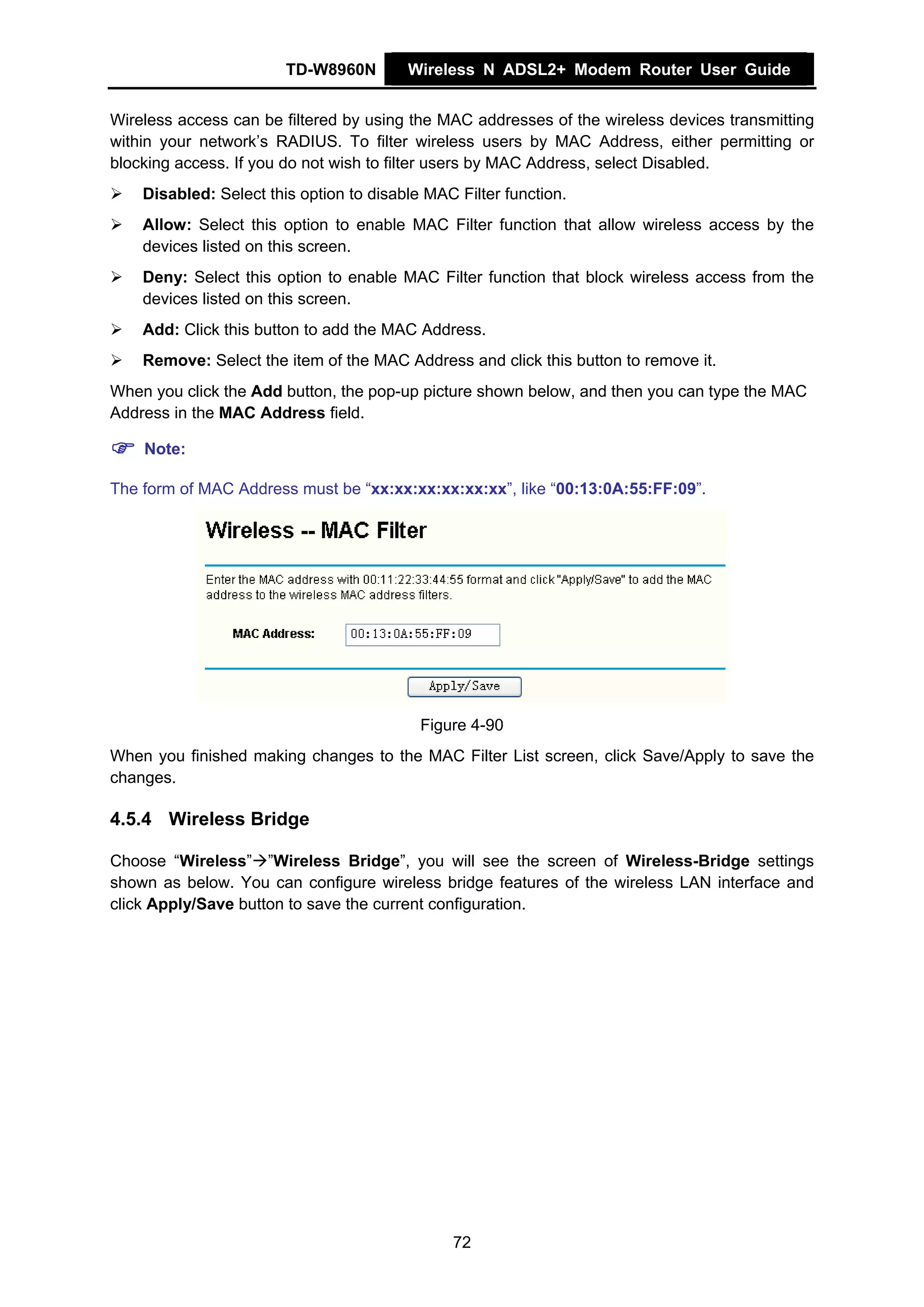 TD-W8960N        Wireless N ADSL2+ Modem Router User Guide


Wireless access can be filtered by using the MAC addresses of the wireless devices transmitting
within your network’s RADIUS. To filter wireless users by MAC Address, either permitting or
blocking access. If you do not wish to filter users by MAC Address, select Disabled.
    Disabled: Select this option to disable MAC Filter function.
    Allow: Select this option to enable MAC Filter function that allow wireless access by the
    devices listed on this screen.
    Deny: Select this option to enable MAC Filter function that block wireless access from the
    devices listed on this screen.
    Add: Click this button to add the MAC Address.
    Remove: Select the item of the MAC Address and click this button to remove it.
When you click the Add button, the pop-up picture shown below, and then you can type the MAC
Address in the MAC Address field.

    Note:

The form of MAC Address must be “xx:xx:xx:xx:xx:xx”, like “00:13:0A:55:FF:09”.




                                           Figure 4-90
When you finished making changes to the MAC Filter List screen, click Save/Apply to save the
changes.

4.5.4 Wireless Bridge

Choose “Wireless” ”Wireless Bridge”, you will see the screen of Wireless-Bridge settings
shown as below. You can configure wireless bridge features of the wireless LAN interface and
click Apply/Save button to save the current configuration.




                                               72
 