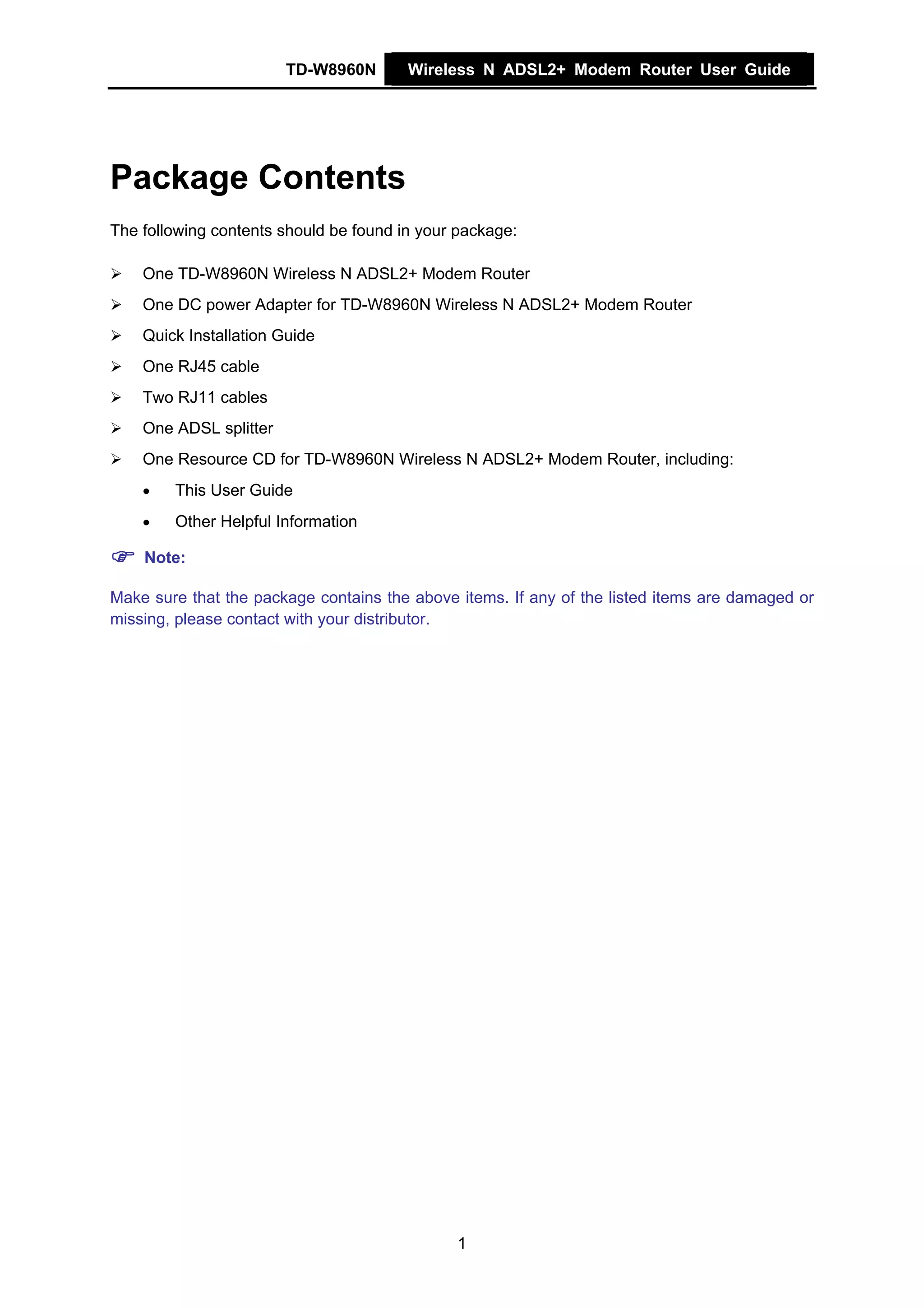 TD-W8960N       Wireless N ADSL2+ Modem Router User Guide




Package Contents
The following contents should be found in your package:

    One TD-W8960N Wireless N ADSL2+ Modem Router
    One DC power Adapter for TD-W8960N Wireless N ADSL2+ Modem Router
    Quick Installation Guide
    One RJ45 cable
    Two RJ11 cables
    One ADSL splitter
    One Resource CD for TD-W8960N Wireless N ADSL2+ Modem Router, including:
    •   This User Guide
    •   Other Helpful Information

    Note:

Make sure that the package contains the above items. If any of the listed items are damaged or
missing, please contact with your distributor.




                                              1
 