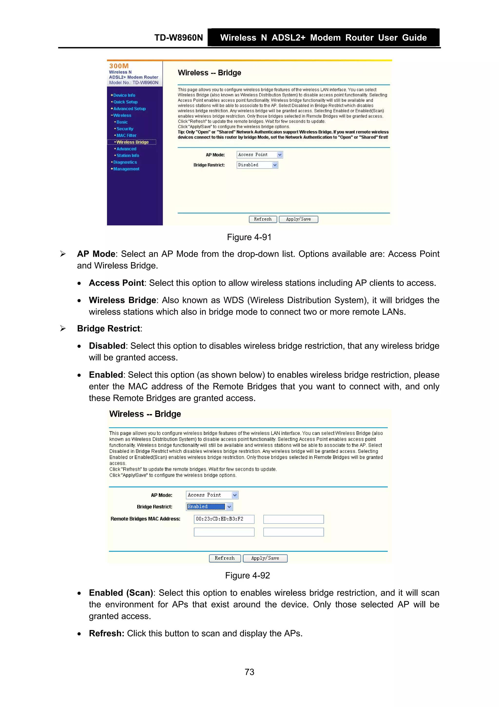 TD-W8960N        Wireless N ADSL2+ Modem Router User Guide




                                       Figure 4-91
AP Mode: Select an AP Mode from the drop-down list. Options available are: Access Point
and Wireless Bridge.
• Access Point: Select this option to allow wireless stations including AP clients to access.
• Wireless Bridge: Also known as WDS (Wireless Distribution System), it will bridges the
  wireless stations which also in bridge mode to connect two or more remote LANs.
Bridge Restrict:
• Disabled: Select this option to disables wireless bridge restriction, that any wireless bridge
  will be granted access.
• Enabled: Select this option (as shown below) to enables wireless bridge restriction, please
  enter the MAC address of the Remote Bridges that you want to connect with, and only
  these Remote Bridges are granted access.




                                       Figure 4-92
• Enabled (Scan): Select this option to enables wireless bridge restriction, and it will scan
  the environment for APs that exist around the device. Only those selected AP will be
  granted access.
• Refresh: Click this button to scan and display the APs.



                                            73
 