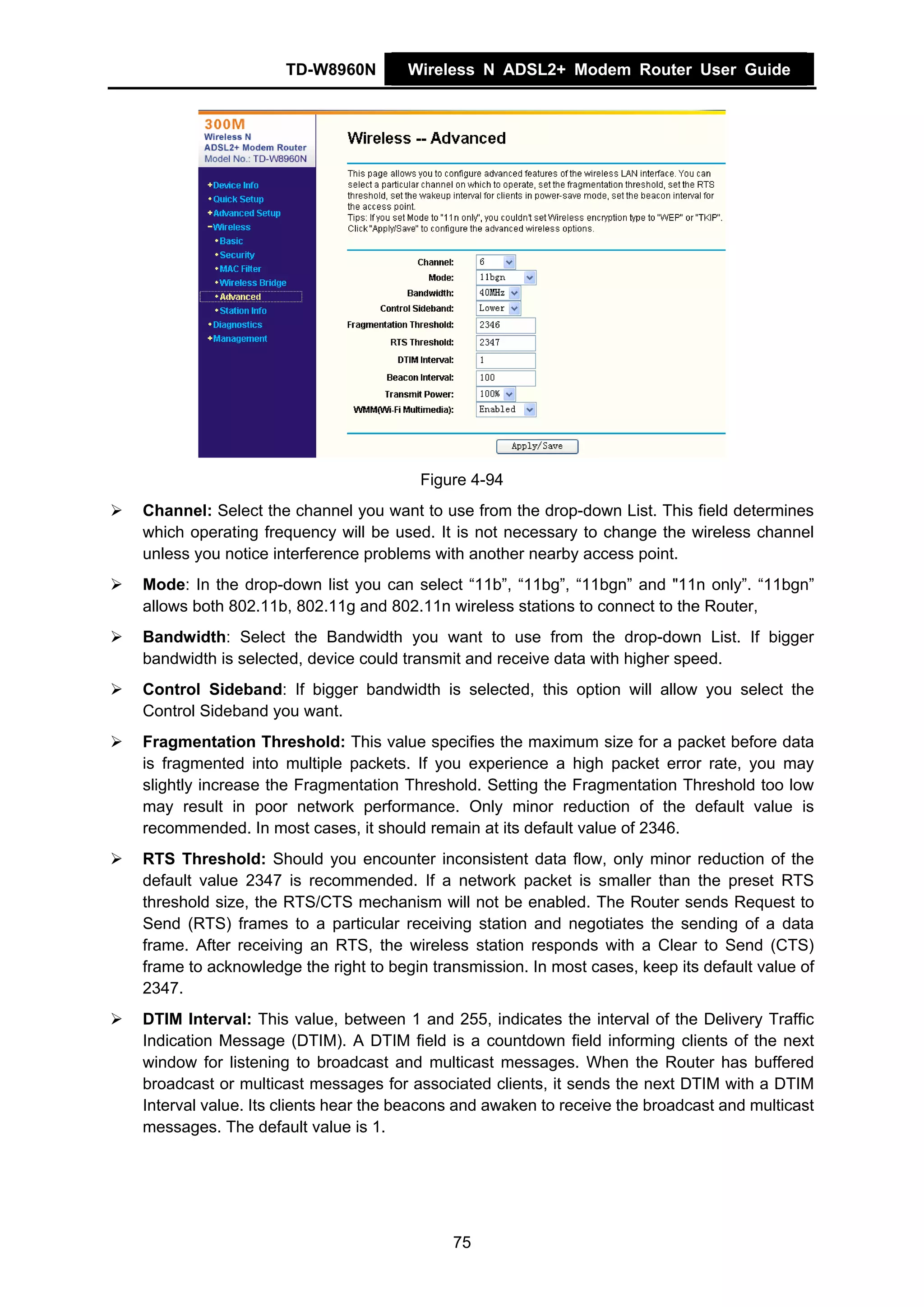 TD-W8960N        Wireless N ADSL2+ Modem Router User Guide




                                      Figure 4-94
Channel: Select the channel you want to use from the drop-down List. This field determines
which operating frequency will be used. It is not necessary to change the wireless channel
unless you notice interference problems with another nearby access point.
Mode: In the drop-down list you can select “11b”, “11bg”, “11bgn” and "11n only”. “11bgn”
allows both 802.11b, 802.11g and 802.11n wireless stations to connect to the Router,
Bandwidth: Select the Bandwidth you want to use from the drop-down List. If bigger
bandwidth is selected, device could transmit and receive data with higher speed.
Control Sideband: If bigger bandwidth is selected, this option will allow you select the
Control Sideband you want.
Fragmentation Threshold: This value specifies the maximum size for a packet before data
is fragmented into multiple packets. If you experience a high packet error rate, you may
slightly increase the Fragmentation Threshold. Setting the Fragmentation Threshold too low
may result in poor network performance. Only minor reduction of the default value is
recommended. In most cases, it should remain at its default value of 2346.
RTS Threshold: Should you encounter inconsistent data flow, only minor reduction of the
default value 2347 is recommended. If a network packet is smaller than the preset RTS
threshold size, the RTS/CTS mechanism will not be enabled. The Router sends Request to
Send (RTS) frames to a particular receiving station and negotiates the sending of a data
frame. After receiving an RTS, the wireless station responds with a Clear to Send (CTS)
frame to acknowledge the right to begin transmission. In most cases, keep its default value of
2347.
DTIM Interval: This value, between 1 and 255, indicates the interval of the Delivery Traffic
Indication Message (DTIM). A DTIM field is a countdown field informing clients of the next
window for listening to broadcast and multicast messages. When the Router has buffered
broadcast or multicast messages for associated clients, it sends the next DTIM with a DTIM
Interval value. Its clients hear the beacons and awaken to receive the broadcast and multicast
messages. The default value is 1.




                                           75
 