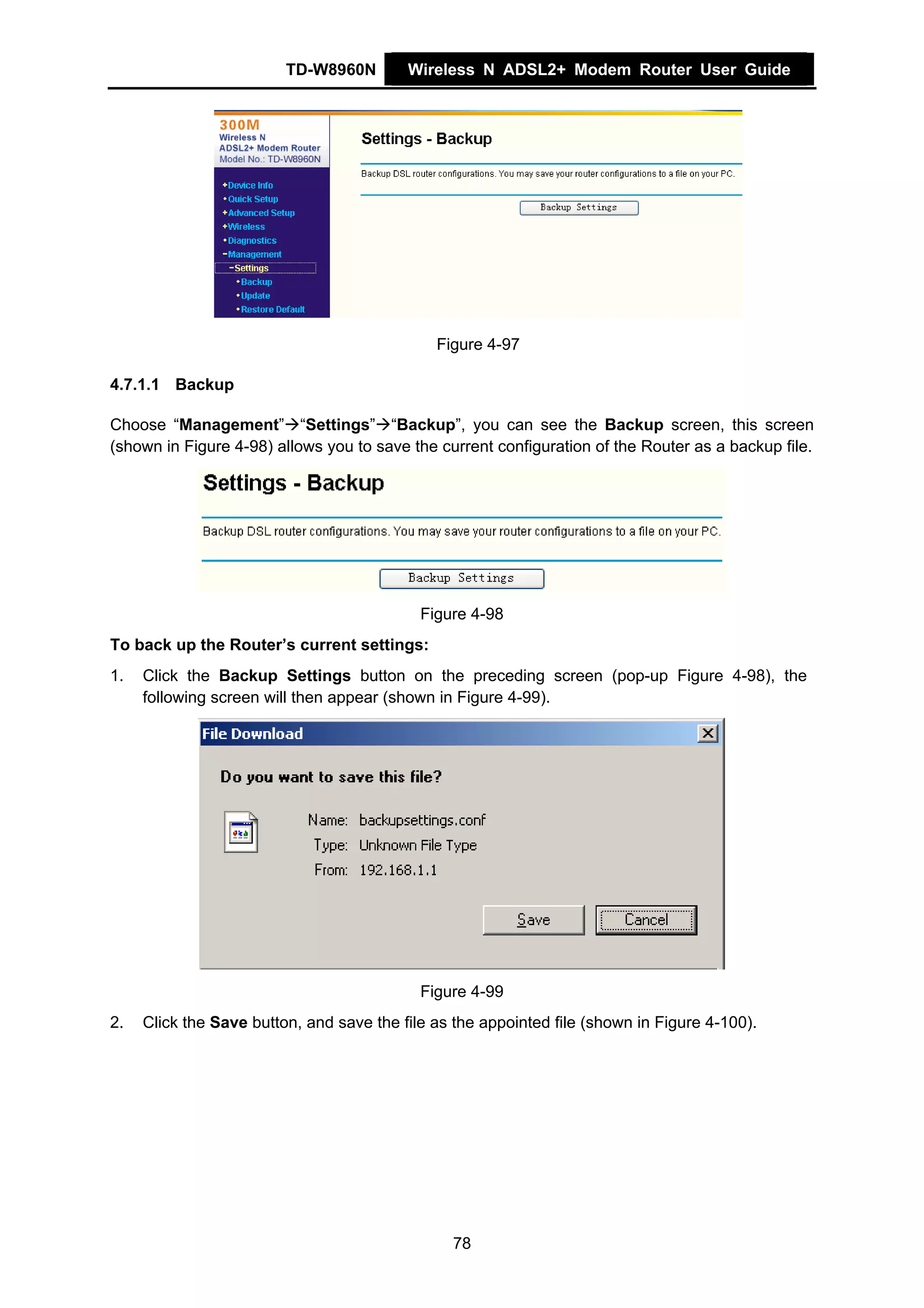 TD-W8960N        Wireless N ADSL2+ Modem Router User Guide




                                              Figure 4-97

4.7.1.1 Backup

Choose “Management” “Settings” “Backup”, you can see the Backup screen, this screen
(shown in Figure 4-98) allows you to save the current configuration of the Router as a backup file.




                                            Figure 4-98
To back up the Router’s current settings:
1.   Click the Backup Settings button on the preceding screen (pop-up Figure 4-98), the
     following screen will then appear (shown in Figure 4-99).




                                            Figure 4-99
2.   Click the Save button, and save the file as the appointed file (shown in Figure 4-100).




                                                78
 