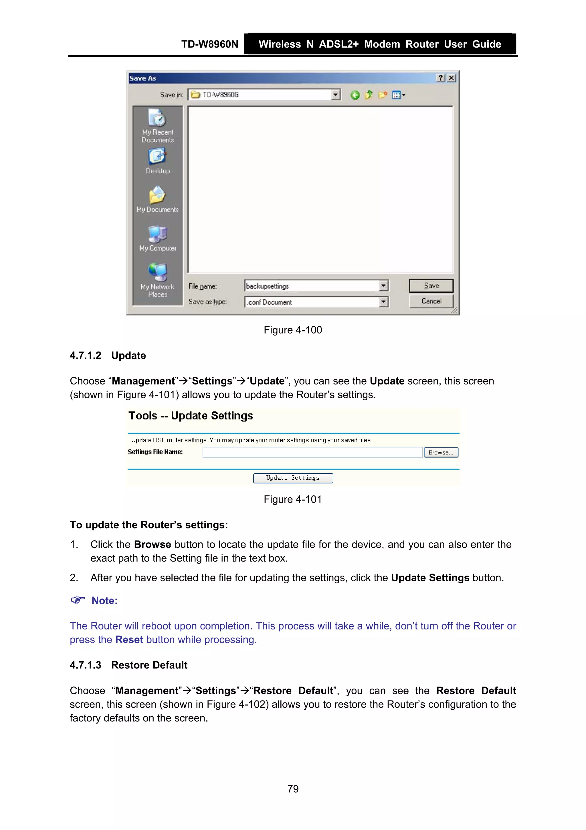 TD-W8960N        Wireless N ADSL2+ Modem Router User Guide




                                           Figure 4-100

4.7.1.2 Update

Choose “Management” “Settings” “Update”, you can see the Update screen, this screen
(shown in Figure 4-101) allows you to update the Router’s settings.




                                           Figure 4-101

To update the Router’s settings:
1.   Click the Browse button to locate the update file for the device, and you can also enter the
     exact path to the Setting file in the text box.
2.   After you have selected the file for updating the settings, click the Update Settings button.

     Note:

The Router will reboot upon completion. This process will take a while, don’t turn off the Router or
press the Reset button while processing.

4.7.1.3 Restore Default

Choose “Management” “Settings” “Restore Default”, you can see the Restore Default
screen, this screen (shown in Figure 4-102) allows you to restore the Router’s configuration to the
factory defaults on the screen.




                                                 79
 