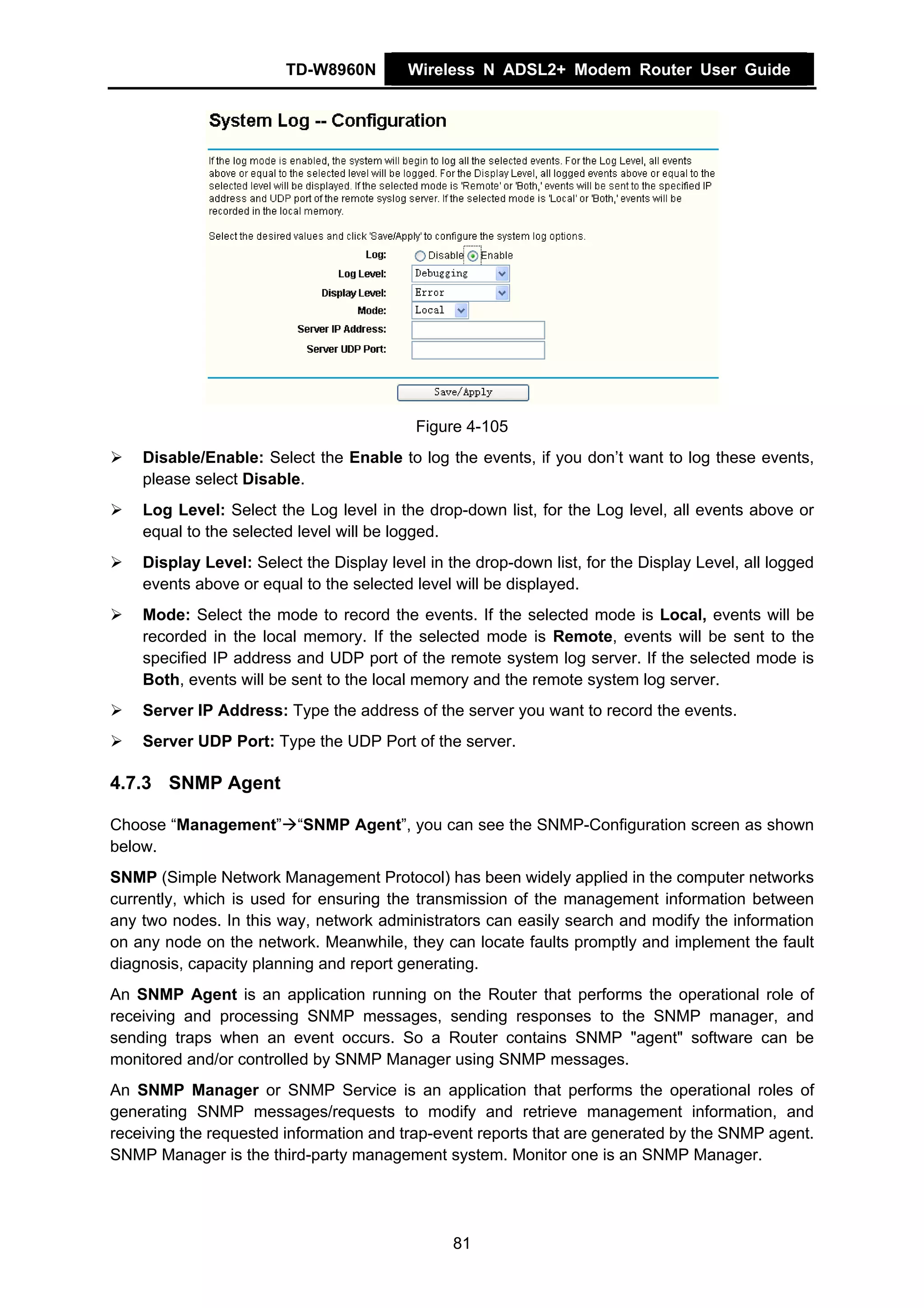 TD-W8960N        Wireless N ADSL2+ Modem Router User Guide




                                           Figure 4-105
    Disable/Enable: Select the Enable to log the events, if you don’t want to log these events,
    please select Disable.
    Log Level: Select the Log level in the drop-down list, for the Log level, all events above or
    equal to the selected level will be logged.
    Display Level: Select the Display level in the drop-down list, for the Display Level, all logged
    events above or equal to the selected level will be displayed.
    Mode: Select the mode to record the events. If the selected mode is Local, events will be
    recorded in the local memory. If the selected mode is Remote, events will be sent to the
    specified IP address and UDP port of the remote system log server. If the selected mode is
    Both, events will be sent to the local memory and the remote system log server.
    Server IP Address: Type the address of the server you want to record the events.
    Server UDP Port: Type the UDP Port of the server.

4.7.3 SNMP Agent

Choose “Management” “SNMP Agent”, you can see the SNMP-Configuration screen as shown
below.
SNMP (Simple Network Management Protocol) has been widely applied in the computer networks
currently, which is used for ensuring the transmission of the management information between
any two nodes. In this way, network administrators can easily search and modify the information
on any node on the network. Meanwhile, they can locate faults promptly and implement the fault
diagnosis, capacity planning and report generating.
An SNMP Agent is an application running on the Router that performs the operational role of
receiving and processing SNMP messages, sending responses to the SNMP manager, and
sending traps when an event occurs. So a Router contains SNMP "agent" software can be
monitored and/or controlled by SNMP Manager using SNMP messages.
An SNMP Manager or SNMP Service is an application that performs the operational roles of
generating SNMP messages/requests to modify and retrieve management information, and
receiving the requested information and trap-event reports that are generated by the SNMP agent.
SNMP Manager is the third-party management system. Monitor one is an SNMP Manager.




                                                81
 