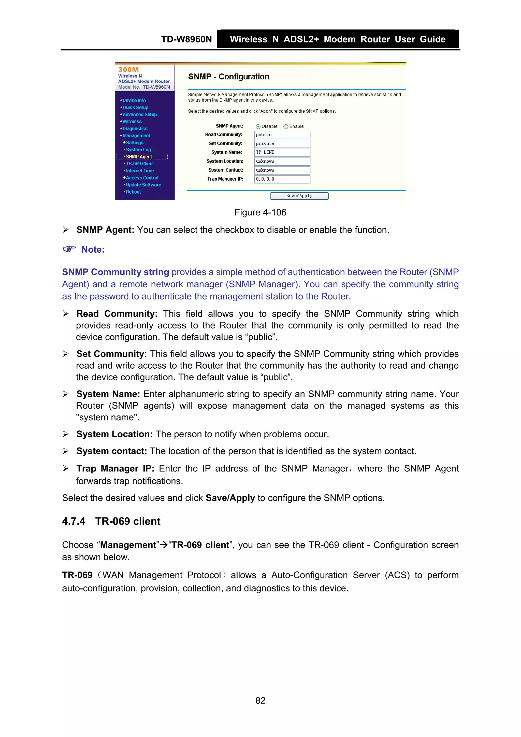TD-W8960N        Wireless N ADSL2+ Modem Router User Guide




                                          Figure 4-106
   SNMP Agent: You can select the checkbox to disable or enable the function.

    Note:

SNMP Community string provides a simple method of authentication between the Router (SNMP
Agent) and a remote network manager (SNMP Manager). You can specify the community string
as the password to authenticate the management station to the Router.
   Read Community: This field allows you to specify the SNMP Community string which
   provides read-only access to the Router that the community is only permitted to read the
   device configuration. The default value is “public”.
   Set Community: This field allows you to specify the SNMP Community string which provides
   read and write access to the Router that the community has the authority to read and change
   the device configuration. The default value is “public”.
   System Name: Enter alphanumeric string to specify an SNMP community string name. Your
   Router (SNMP agents) will expose management data on the managed systems as this
   "system name".
   System Location: The person to notify when problems occur.
   System contact: The location of the person that is identified as the system contact.
   Trap Manager IP: Enter the IP address of the SNMP Manager，where the SNMP Agent
   forwards trap notifications.
Select the desired values and click Save/Apply to configure the SNMP options.

4.7.4 TR-069 client

Choose “Management” “TR-069 client”, you can see the TR-069 client - Configuration screen
as shown below.
TR-069（WAN Management Protocol）allows a Auto-Configuration Server (ACS) to perform
auto-configuration, provision, collection, and diagnostics to this device.




                                               82
 