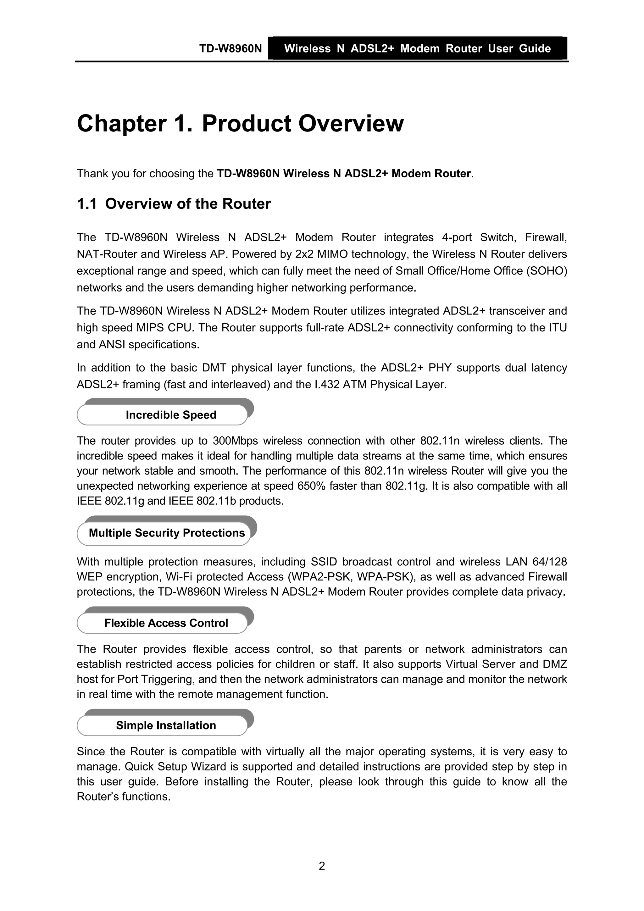 TD-W8960N        Wireless N ADSL2+ Modem Router User Guide




Chapter 1. Product Overview
Thank you for choosing the TD-W8960N Wireless N ADSL2+ Modem Router.

1.1 Overview of the Router

The TD-W8960N Wireless N ADSL2+ Modem Router integrates 4-port Switch, Firewall,
NAT-Router and Wireless AP. Powered by 2x2 MIMO technology, the Wireless N Router delivers
exceptional range and speed, which can fully meet the need of Small Office/Home Office (SOHO)
networks and the users demanding higher networking performance.

The TD-W8960N Wireless N ADSL2+ Modem Router utilizes integrated ADSL2+ transceiver and
high speed MIPS CPU. The Router supports full-rate ADSL2+ connectivity conforming to the ITU
and ANSI specifications.

In addition to the basic DMT physical layer functions, the ADSL2+ PHY supports dual latency
ADSL2+ framing (fast and interleaved) and the I.432 ATM Physical Layer.

         Incredible Speed

The router provides up to 300Mbps wireless connection with other 802.11n wireless clients. The
incredible speed makes it ideal for handling multiple data streams at the same time, which ensures
your network stable and smooth. The performance of this 802.11n wireless Router will give you the
unexpected networking experience at speed 650% faster than 802.11g. It is also compatible with all
IEEE 802.11g and IEEE 802.11b products.

  Multiple Security Protections

With multiple protection measures, including SSID broadcast control and wireless LAN 64/128
WEP encryption, Wi-Fi protected Access (WPA2-PSK, WPA-PSK), as well as advanced Firewall
protections, the TD-W8960N Wireless N ADSL2+ Modem Router provides complete data privacy.

     Flexible Access Control

The Router provides flexible access control, so that parents or network administrators can
establish restricted access policies for children or staff. It also supports Virtual Server and DMZ
host for Port Triggering, and then the network administrators can manage and monitor the network
in real time with the remote management function.

       Simple Installation

Since the Router is compatible with virtually all the major operating systems, it is very easy to
manage. Quick Setup Wizard is supported and detailed instructions are provided step by step in
this user guide. Before installing the Router, please look through this guide to know all the
Router’s functions.




                                                2
 