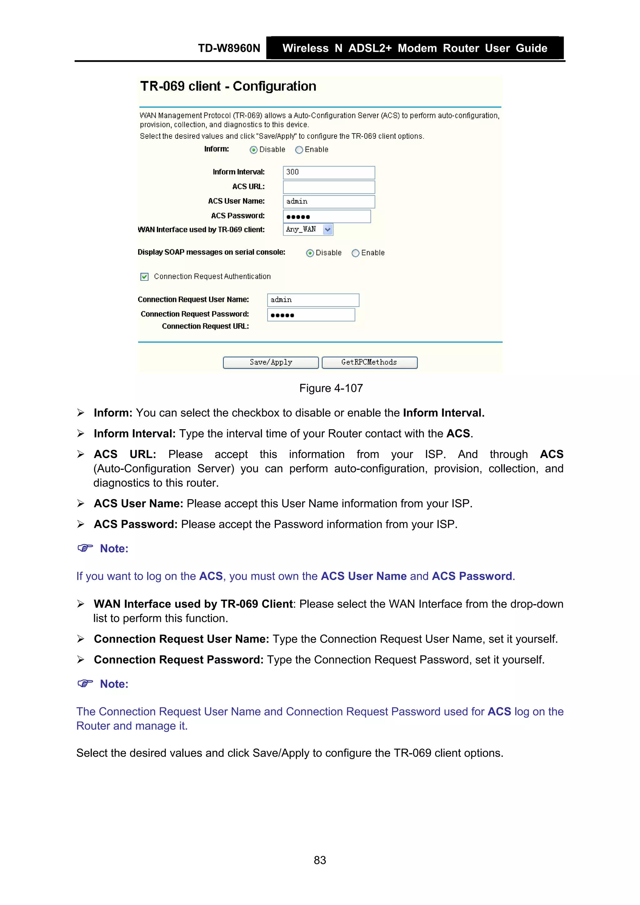 TD-W8960N        Wireless N ADSL2+ Modem Router User Guide




                                            Figure 4-107

   Inform: You can select the checkbox to disable or enable the Inform Interval.
   Inform Interval: Type the interval time of your Router contact with the ACS.
   ACS URL: Please accept this information from your ISP. And through ACS
   (Auto-Configuration Server) you can perform auto-configuration, provision, collection, and
   diagnostics to this router.
   ACS User Name: Please accept this User Name information from your ISP.
   ACS Password: Please accept the Password information from your ISP.

    Note:

If you want to log on the ACS, you must own the ACS User Name and ACS Password.

   WAN Interface used by TR-069 Client: Please select the WAN Interface from the drop-down
   list to perform this function.
   Connection Request User Name: Type the Connection Request User Name, set it yourself.
   Connection Request Password: Type the Connection Request Password, set it yourself.

    Note:

The Connection Request User Name and Connection Request Password used for ACS log on the
Router and manage it.

Select the desired values and click Save/Apply to configure the TR-069 client options.




                                               83
 