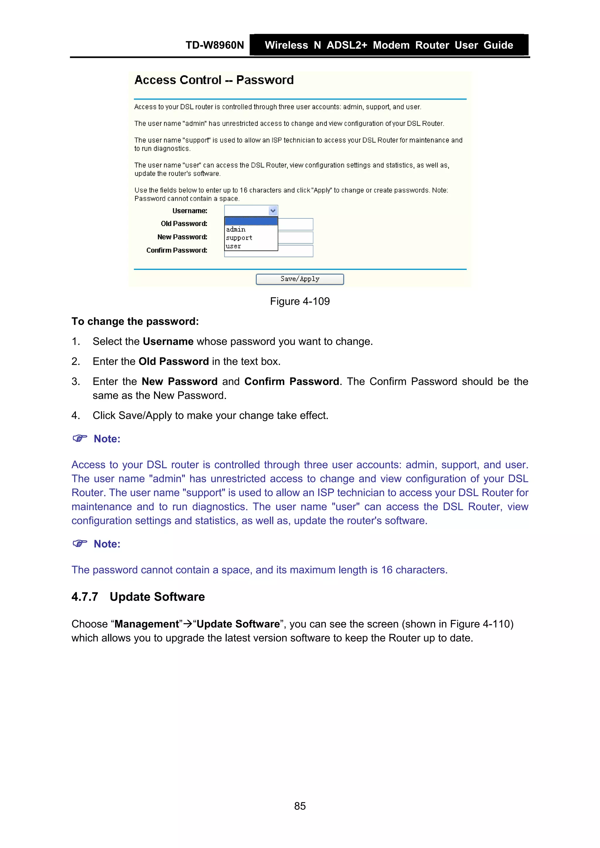 TD-W8960N       Wireless N ADSL2+ Modem Router User Guide




                                         Figure 4-109
To change the password:
1.   Select the Username whose password you want to change.
2.   Enter the Old Password in the text box.
3.   Enter the New Password and Confirm Password. The Confirm Password should be the
     same as the New Password.
4.   Click Save/Apply to make your change take effect.

     Note:

Access to your DSL router is controlled through three user accounts: admin, support, and user.
The user name "admin" has unrestricted access to change and view configuration of your DSL
Router. The user name "support" is used to allow an ISP technician to access your DSL Router for
maintenance and to run diagnostics. The user name "user" can access the DSL Router, view
configuration settings and statistics, as well as, update the router's software.

     Note:

The password cannot contain a space, and its maximum length is 16 characters.

4.7.7 Update Software

Choose “Management” “Update Software”, you can see the screen (shown in Figure 4-110)
which allows you to upgrade the latest version software to keep the Router up to date.




                                               85
 