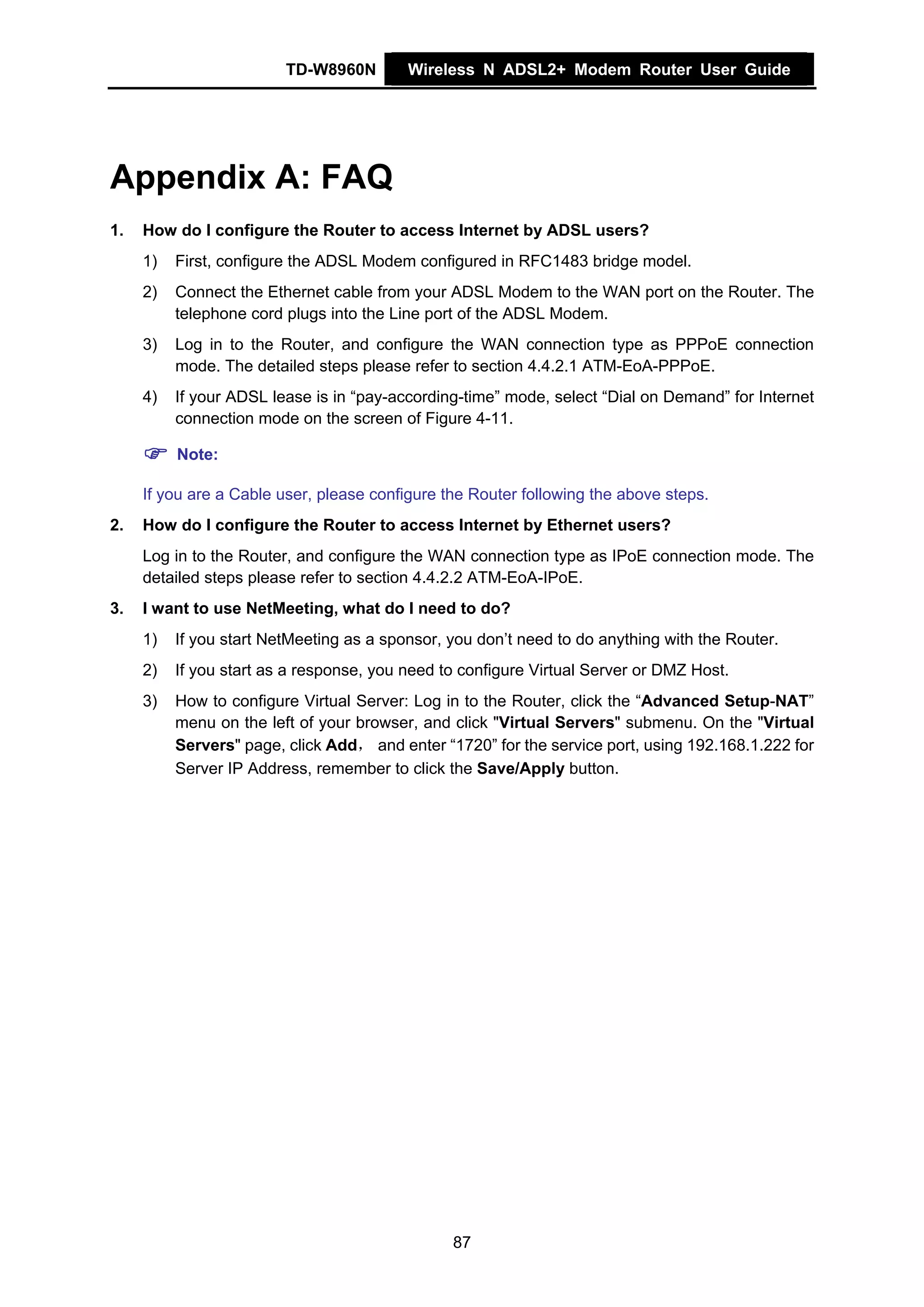 TD-W8960N        Wireless N ADSL2+ Modem Router User Guide




Appendix A: FAQ
1.   How do I configure the Router to access Internet by ADSL users?
     1)   First, configure the ADSL Modem configured in RFC1483 bridge model.
     2)   Connect the Ethernet cable from your ADSL Modem to the WAN port on the Router. The
          telephone cord plugs into the Line port of the ADSL Modem.
     3)   Log in to the Router, and configure the WAN connection type as PPPoE connection
          mode. The detailed steps please refer to section 4.4.2.1 ATM-EoA-PPPoE.
     4)   If your ADSL lease is in “pay-according-time” mode, select “Dial on Demand” for Internet
          connection mode on the screen of Figure 4-11.

          Note:

     If you are a Cable user, please configure the Router following the above steps.
2.   How do I configure the Router to access Internet by Ethernet users?
     Log in to the Router, and configure the WAN connection type as IPoE connection mode. The
     detailed steps please refer to section 4.4.2.2 ATM-EoA-IPoE.
3.   I want to use NetMeeting, what do I need to do?
     1)   If you start NetMeeting as a sponsor, you don’t need to do anything with the Router.
     2)   If you start as a response, you need to configure Virtual Server or DMZ Host.
     3)   How to configure Virtual Server: Log in to the Router, click the “Advanced Setup-NAT”
          menu on the left of your browser, and click "Virtual Servers" submenu. On the "Virtual
          Servers" page, click Add， and enter “1720” for the service port, using 192.168.1.222 for
          Server IP Address, remember to click the Save/Apply button.




                                                87
 