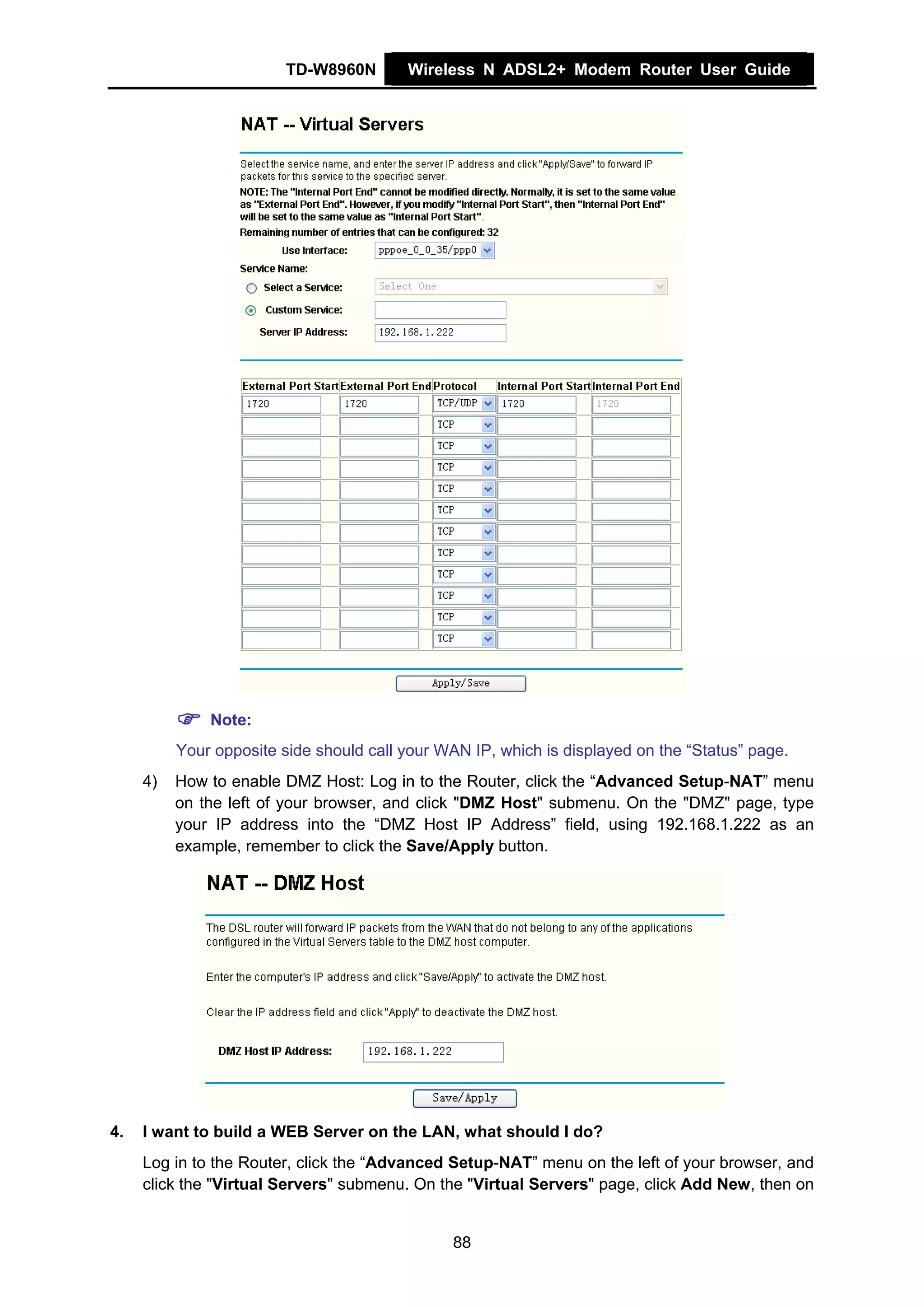 TD-W8960N       Wireless N ADSL2+ Modem Router User Guide




              Note:
          Your opposite side should call your WAN IP, which is displayed on the “Status” page.
     4)   How to enable DMZ Host: Log in to the Router, click the “Advanced Setup-NAT” menu
          on the left of your browser, and click "DMZ Host" submenu. On the "DMZ" page, type
          your IP address into the “DMZ Host IP Address” field, using 192.168.1.222 as an
          example, remember to click the Save/Apply button.




4.   I want to build a WEB Server on the LAN, what should I do?
     Log in to the Router, click the “Advanced Setup-NAT” menu on the left of your browser, and
     click the "Virtual Servers" submenu. On the "Virtual Servers" page, click Add New, then on


                                               88
 