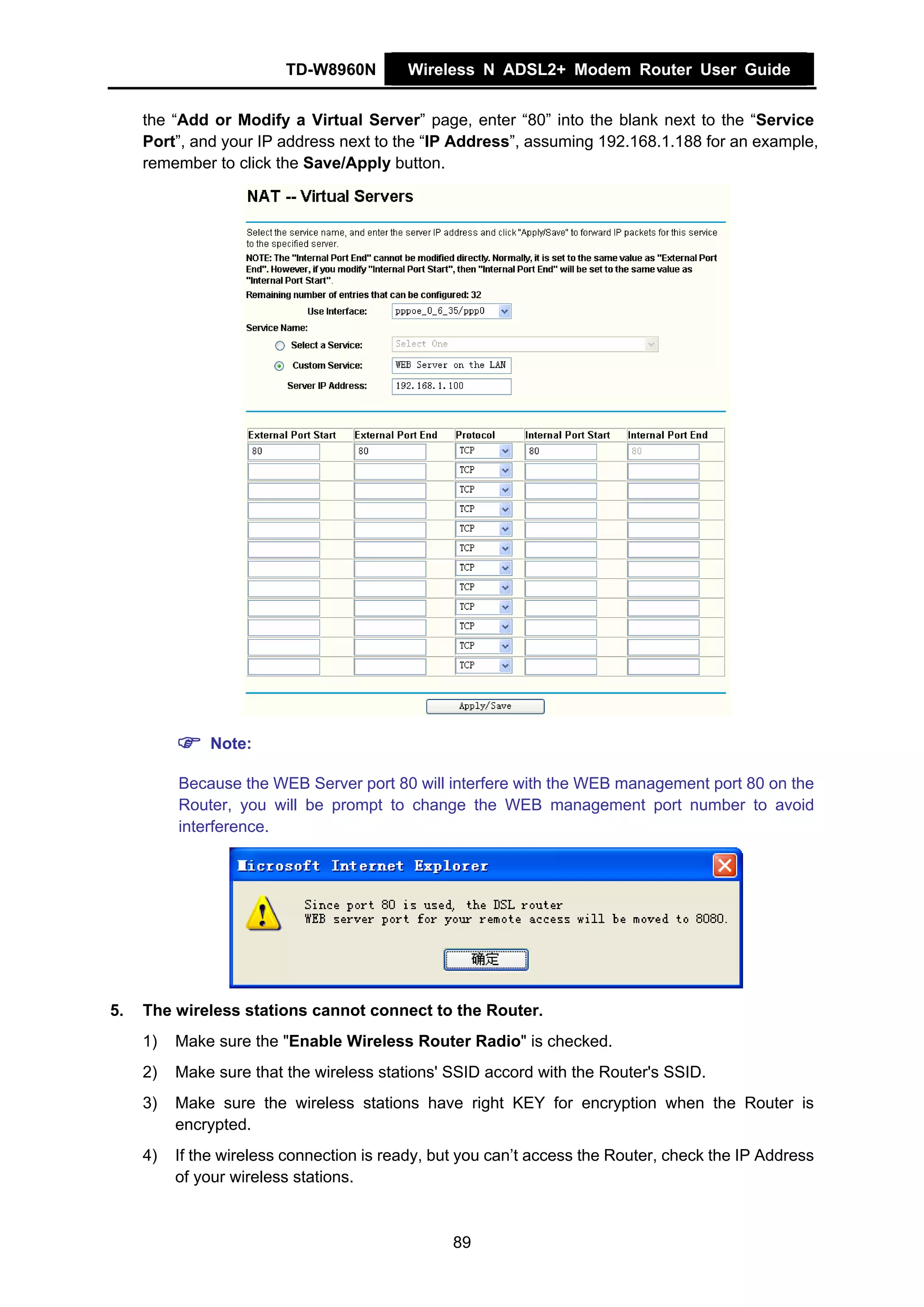 TD-W8960N        Wireless N ADSL2+ Modem Router User Guide


     the “Add or Modify a Virtual Server” page, enter “80” into the blank next to the “Service
     Port”, and your IP address next to the “IP Address”, assuming 192.168.1.188 for an example,
     remember to click the Save/Apply button.




              Note:

          Because the WEB Server port 80 will interfere with the WEB management port 80 on the
          Router, you will be prompt to change the WEB management port number to avoid
          interference.




5.   The wireless stations cannot connect to the Router.
     1)   Make sure the "Enable Wireless Router Radio" is checked.
     2)   Make sure that the wireless stations' SSID accord with the Router's SSID.
     3)   Make sure the wireless stations have right KEY for encryption when the Router is
          encrypted.
     4)   If the wireless connection is ready, but you can’t access the Router, check the IP Address
          of your wireless stations.



                                                 89
 