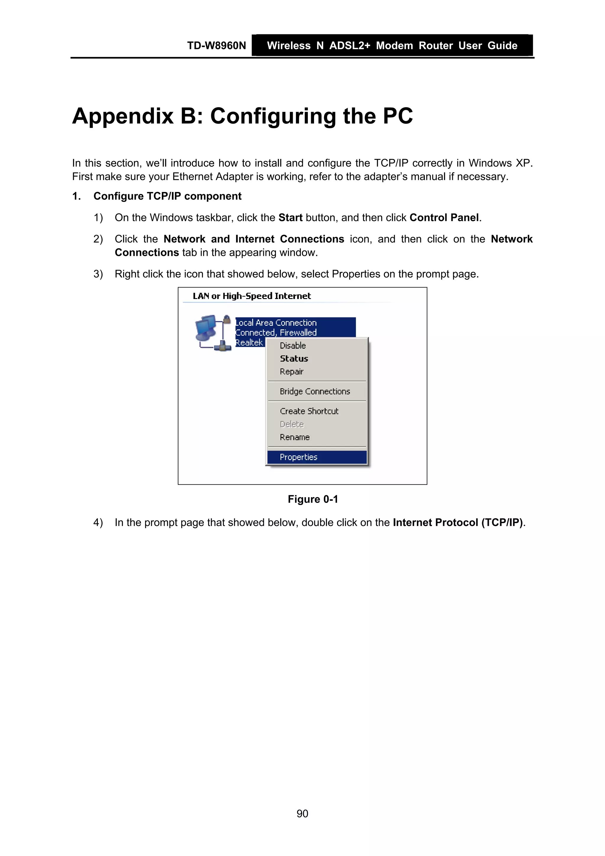 TD-W8960N        Wireless N ADSL2+ Modem Router User Guide




Appendix B: Configuring the PC
In this section, we’ll introduce how to install and configure the TCP/IP correctly in Windows XP.
First make sure your Ethernet Adapter is working, refer to the adapter’s manual if necessary.
1.   Configure TCP/IP component

     1)   On the Windows taskbar, click the Start button, and then click Control Panel.

     2)   Click the Network and Internet Connections icon, and then click on the Network
          Connections tab in the appearing window.

     3)   Right click the icon that showed below, select Properties on the prompt page.




                                              Figure 0-1

     4)   In the prompt page that showed below, double click on the Internet Protocol (TCP/IP).




                                                90
 
