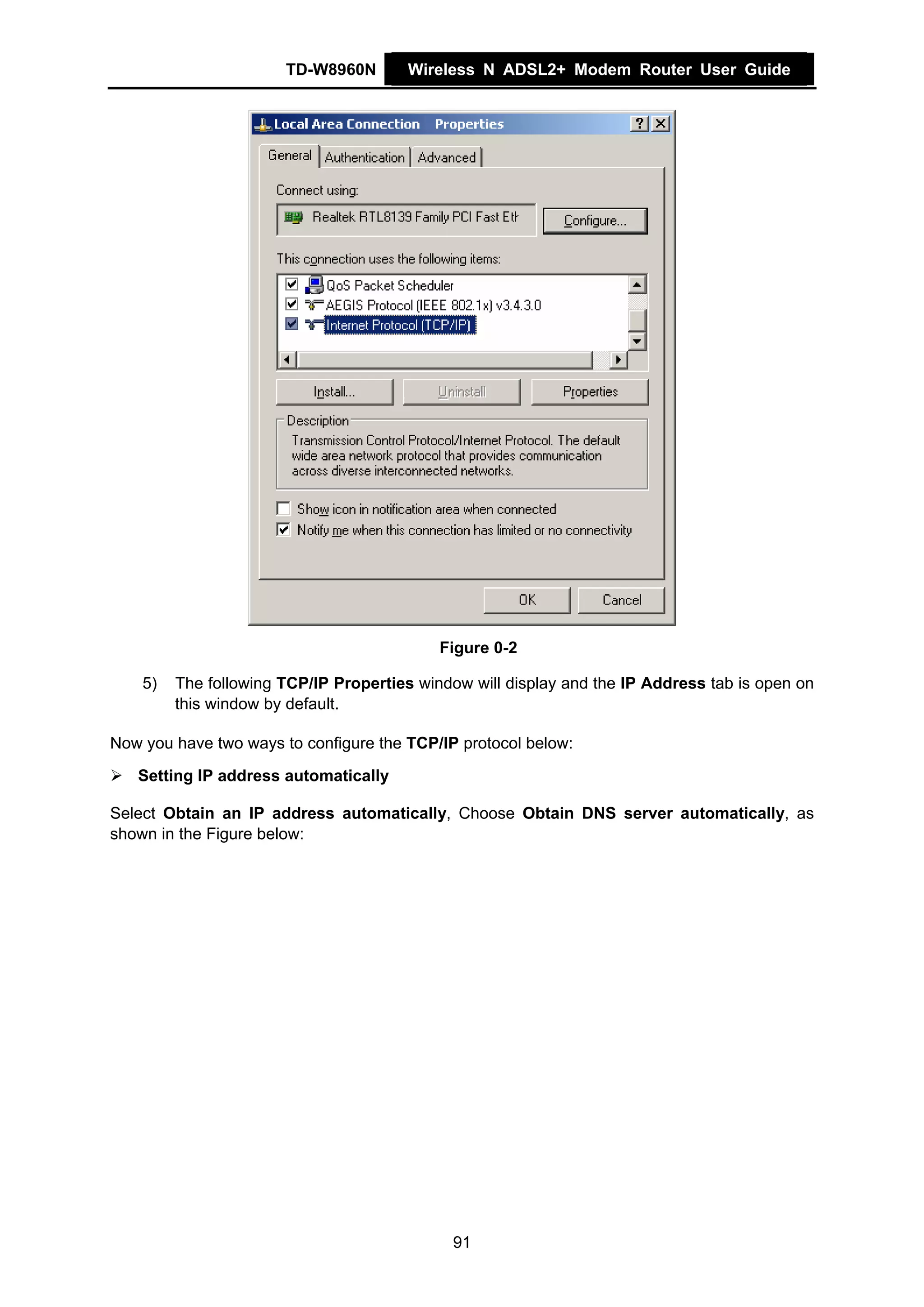 TD-W8960N       Wireless N ADSL2+ Modem Router User Guide




                                            Figure 0-2

    5)   The following TCP/IP Properties window will display and the IP Address tab is open on
         this window by default.

Now you have two ways to configure the TCP/IP protocol below:
   Setting IP address automatically

Select Obtain an IP address automatically, Choose Obtain DNS server automatically, as
shown in the Figure below:




                                             91
 