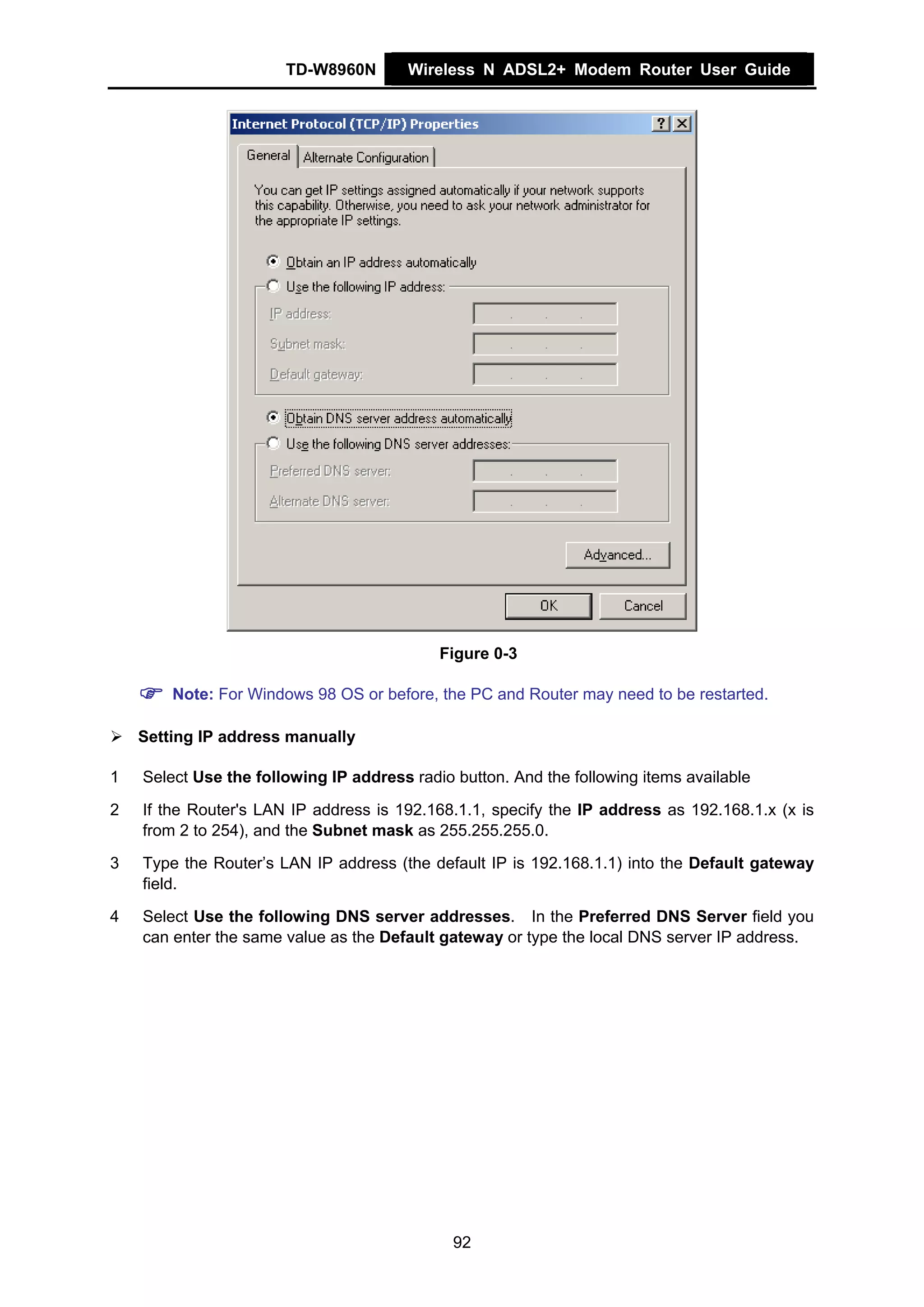 TD-W8960N        Wireless N ADSL2+ Modem Router User Guide




                                            Figure 0-3

        Note: For Windows 98 OS or before, the PC and Router may need to be restarted.

    Setting IP address manually

1   Select Use the following IP address radio button. And the following items available

2   If the Router's LAN IP address is 192.168.1.1, specify the IP address as 192.168.1.x (x is
    from 2 to 254), and the Subnet mask as 255.255.255.0.

3   Type the Router’s LAN IP address (the default IP is 192.168.1.1) into the Default gateway
    field.

4   Select Use the following DNS server addresses. In the Preferred DNS Server field you
    can enter the same value as the Default gateway or type the local DNS server IP address.




                                              92
 