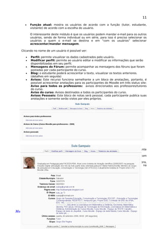 11
• Função atual: mostra os usuários de acordo com a função (tutor, estudante,
visitante) de acordo com a escolha do usuário.
O interessante deste módulo é que os usuários podem mandar e-mail para os outros
usuários, sendo de forma individual ou em série, para isso é preciso selecionar os
usuários a quem o e-mail se destina e em “com os usuários” selecionar
acrescentar/mandar mensagem.
Clicando no nome de um usuário é possível ver:
• Perfil: permite visualizar os dados cadastrados pelo usuário.
• Modificar perfil: permite ao usuário editar e modificar as informações que serão
disponibilizadas em seu perfil.
• Mensagens do Fórum: permite acompanhar as mensagens dos fóruns que foram
postadas por cada participante do curso.
• Blog: o estudante poderá acrescentar o texto, visualizar os textos anteriores.
(detalhes em seguida)
• Avisos: Este recurso funciona semelhante a um bloco de anotações, portanto, é
possível acrescentar anotações para os participantes do Moodle em três status site:
Aviso para todos os professores: avisos direcionados aos professores/tutores
do curso.
Aviso do curso: Avisos destinados a todos os participantes do curso.
Avisos Pessoais: Este bloco de notas será pessoal, cada participante publica suas
anotações e somente serão vistos por eles próprios.
• Relatório de atividades desenvolvidas por cada estudante:
*Relatório outline: Por tópicos poderá visualizar a participação do estudante
(número de visitas por tópicos, data e horário)
*Relatório completo: Visualiza todas as participações mais detalhadas com
publicações de cada estudante
*Todos os acessos: Detalha todos os acessos do participante no curso: hora,
endereço do IP, nome do estudante, ação realizada e qual informação buscou na
plataforma.
* Logs de hoje: Visualiza todos os acessos do estudante naquele dia
Manual Moodle (versão 1.9.9) perfil professor 
 