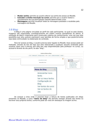 12
• Mudar senha: permite ao usuário alterar sua senha de acesso ao Moodle.
• Cancelar a minha inscrição no curso: permite que o usuário realize o
cancelamento de sua participação naquele determinado curso.
• Mensagens: permite visualizar todas as mensagens postadas e recebidas pelo
mensageiro do Moodle.
3.8 Blog:
O Blog é uma página vinculada ao perfil de cada participante, na qual os post (textos,
imagens) são organizados cronologicamente em ordem inversa (semelhante ao diário). A
utilização do blog é importante para construção coletiva do conhecimento, uma vez que este
possibilita que seus autores expressem suas opiniões de forma simples e que posteriormente
seja dada continuidade na elaboração do conteúdo.
Para ter acesso ao blog, o usuário precisa estar logado no Moodle. Esse acesso pode ser
realizado: através do box de tags que esta relacionado a qualquer assunto sinalizado pelos
usuários (para isso é preciso que este box seja disponibilizado pelo professor no curso), ou
acessá-lo através do seu perfil, na aba “blog”.
Ao acessar a área onde é possível fazer a leitura de textos publicados em blogs
presentes no Moodle, a caixa “menu do blog” lhe permite navegar através dos textos ou
escrever seus próprios textos, conforme pode ser visto em destaque na imagem acima.
Manual Moodle (versão 1.9.9) perfil professor 
 