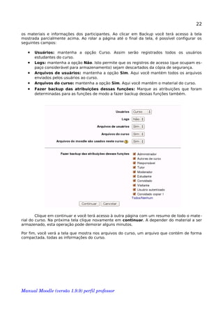 22
os materiais e informações dos participantes. Ao clicar em Backup você terá acesso à tela
mostrada parcialmente acima. Ao rolar a página até o final da tela, é possível configurar os
seguintes campos:
• Usuários: mantenha a opção Curso. Assim serão registrados todos os usuários
estudantes do curso.
• Logs: mantenha a opção Não. Isto permite que os registros de acesso (que ocupam es-
paço considerável para armazenamento) sejam descartados da cópia de segurança.
• Arquivos de usuários: mantenha a opção Sim. Aqui você mantém todos os arquivos
enviados pelos usuários ao curso.
• Arquivos do curso: mantenha a opção Sim. Aqui você mantém o material do curso.
• Fazer backup das atribuições dessas funções: Marque as atribuições que foram
determinadas para as funções de modo a fazer backup dessas funções também.
Clique em continuar e você terá acesso à outra página com um resumo de todo o mate-
rial do curso. Na próxima tela clique novamente em continuar. A depender do material a ser
armazenado, esta operação pode demorar alguns minutos.
Por fim, você verá a tela que mostra nos arquivos do curso, um arquivo que contém de forma
compactada, todas as informações do curso.
Manual Moodle (versão 1.9.9) perfil professor 
 