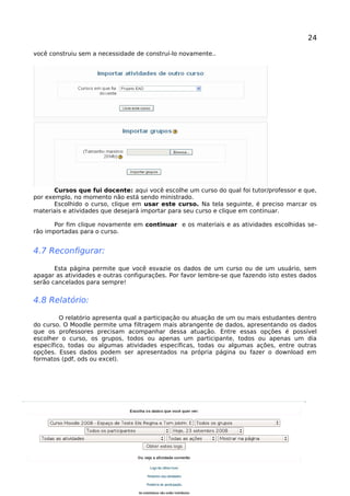 24
você construiu sem a necessidade de construí-lo novamente..
Cursos que fui docente: aqui você escolhe um curso do qual foi tutor/professor e que,
por exemplo, no momento não está sendo ministrado.
Escolhido o curso, clique em usar este curso. Na tela seguinte, é preciso marcar os
materiais e atividades que desejará importar para seu curso e clique em continuar.
Por fim clique novamente em continuar e os materiais e as atividades escolhidas se-
rão importadas para o curso.
4.7 Reconfigurar:
Esta página permite que você esvazie os dados de um curso ou de um usuário, sem
apagar as atividades e outras configurações. Por favor lembre-se que fazendo isto estes dados
serão cancelados para sempre!
4.8 Relatório:
O relatório apresenta qual a participação ou atuação de um ou mais estudantes dentro
do curso. O Moodle permite uma filtragem mais abrangente de dados, apresentando os dados
que os professores precisam acompanhar dessa atuação. Entre essas opções é possível
escolher o curso, os grupos, todos ou apenas um participante, todos ou apenas um dia
específico, todas ou algumas atividades específicas, todas ou algumas ações, entre outras
opções. Esses dados podem ser apresentados na própria página ou fazer o download em
formatos (pdf, ods ou excel).
Manual Moodle (versão 1.9.9) perfil professor 
 