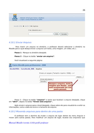 26
4.10.1 Enviar Arquivo:
Para inserir um arquivo no diretório, o professor deverá selecionar o diretório no
Moodle para o qual deseja enviar o arquivo (um texto, uma imagem, um vídeo, etc.) .
Passo 1 - Marque no diretório desejado
Passo 2 – Clique no botão “enviar um arquivo”.
Você visualizará a seguinte página:
Passo 3 – Clique no botão “arquivo” e assim que localizar o arquivo desejado, clique
em “abrir”, depois no botão “Enviar este arquivo”.
Após enviar o arquivo para o local desejado, clique sobre ele para visualizá-lo e exibir as
informações, como a data do envio e o tamanho do arquivo.
4.10.2 Movendo arquivos para dentro de uma pasta:
O professor tem o domínio de mudar o arquivo de lugar dentro do menu Arquivo e
mover para outras pastas. Para modificar um arquivo de lugar, localize o(s) arquivo(s) que
Manual Moodle (versão 1.9.9) perfil professor 
Busque o arquivo, texto,
imagem que deseja , que
está armazenado em sua
pasta pessoal.
 
