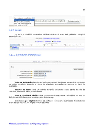 28
4.11 Notas:
Em Notas, o professor pode definir os critérios de notas adaptados, podendo configurar
as preferências.
4.11.1 Configurar preferências:
Visão de agregação: Permite ao professor escolher o modo de visualização do quadro
de notas: completo, somente a coluna de atividades agregadas ou somente os itens de
avaliação.
Resumo de notas: Abre um campo de texto, vinculado a cada célula de nota do
relatório, permitindo a edição simultânea.
Mostrar Feedback Rápido: Abre um campo de texto para cada célula de nota do
boletim, permitindo retorno a muitas notas de uma vez.
Estudantes por página: Permite ao professor configurar a quantidade de estudantes
a que deseja visulizar por página no livro de notas.
Manual Moodle (versão 1.9.9) perfil professor 
 