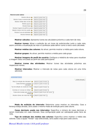 29
Mostrar cálculos: Apresenta ícones da calculadora próximo a cada item de nota.
Mostrar ícones: Ativar a exibição de um ícone de exibir/ocultar junto a cada nota,
assim controla a visualização da nota e o professor pode definir como a nota a será calculada.
Mostrar médias das colunas: Ao ativar, permite mostrar a média para cada coluna.
Mostrar grupos: Ao ativar, permite mostrar a média para cada grupo
Mostrar imagens do perfil do usuário: Configura o relatório de notas para visualizar
a imagem (foto) vinculado ao perfil de cada participante
Mostrar ícones das atividades: Mostrar ícones das atividades próximos aos
respectivos nomes.
Mostrar intervalos: Mostrar o intervalo de notas para cada coluna em uma linha
adicional.
Modo de exibição do intervalo: Determina como mostrar os intervalos. Caso a
herança esteja ativada, será usado o mesmo modo de exibição para cada coluna.
Casas decimais usada nos intervalos: Especifica o número de casas decimais a
serem mostradas em cada intervalo. Essa configuração pode ser sobreposta pelos itens de
nota.
Tipo de exibição das médias das colunas: Especifica como mostrar a média das
colunas. Caso a opção “herdar” seja selecionada, será usado o tipo para cada coluna.
Manual Moodle (versão 1.9.9) perfil professor 
 
