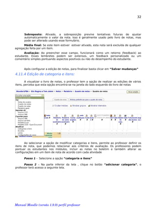 32
Sobreposto: Ativado, a sobreposição previne tentativas futuras de ajustar
automaticamente o valor da nota. Isso é geralmente usado pelo livro de notas, mas
pode ser alterado usando esse formulário.
Média final: Se este item estiver estiver ativado, esta nota será excluída de qualquer
agregação feita por um item.
Avaliação: Ao preencher esse campo, funcionará como um retorno (feedback) ao
estudante. Esses lembretes podem ser extensos, um feedback personalizado ou um
comentário simples pontuando aspectos positivos ou não do desempenho do estudante.
Após configurar a edição de notas, para finalizar basta clicar em “Salvar mudanças”
4.11.4 Edição de categoria e itens:
A visualizar o livro de notas, o professor tem a opção de realizar as edições de vários
itens, perceba que esta opção encontra-se na janela do lado esquerdo do livro de notas
Ao selecionar a opção de modificar categorias e itens, permite ao professor definir os
itens de nota, que podemos relacionar aos critérios de avaliação. Os professores podem
pontuar os estudantes nos módulos, incluir as notas no boletim e também alterar as
configurações em um item de nota de acordo com cada atividade
Passo 1 - Selecione a opção “categoria e itens”
Passo 2 – Na parte inferior da tela , clique no botão “adicionar categoria”, o
professor terá acesso a seguinte tela.
Manual Moodle (versão 1.9.9) perfil professor 
 