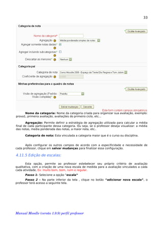 33
Nome da categoria: Nome da categoria criada para organizar sua avaliação, exemplo:
prova1, primeira avaliação, avaliações do primeiro ciclo, etc...
Agregação: Permite definir a estratégia de agregação utilizada para calcular a média
final de cada participante dessa categoria. Ou seja, se o professor deseja visualizar: a média
das notas, media ponderada das notas, a maior nota, etc..
Categoria de nota: Esta vinculada a categoria maior que é o curso ou disciplina.
Após configurar os outros campos de acordo com a especificidade e necessidade de
cada professor, clique em salvar mudanças para finalizar essa configuração.
4.11.5 Edição de escalas:
Esta opção, permite ao professor estebelecer seu próprio critério de avaliação
qualitativa, com a criação de uma nova escala de medida para a avaliação vinculados a cada
cada atividade. Ex: muito bom, bom, ruim e regular.
Passo 1- Selecione a opção “escala”
Passo 2 - Na parte inferior da tela , clique no botão “adicionar nova escala”, o
professor terá acesso a seguinte tela.
Manual Moodle (versão 1.9.9) perfil professor 
 