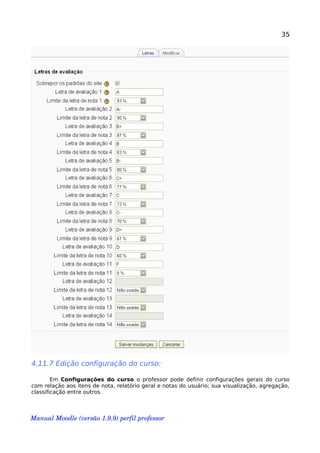 35
4.11.7 Edição configuração do curso:
Em Configurações do curso o professor pode definir configurações gerais do curso
com relação aos itens de nota, relatório geral e notas do usuário; sua visualização, agregação,
classificação entre outros.
Manual Moodle (versão 1.9.9) perfil professor 
 
