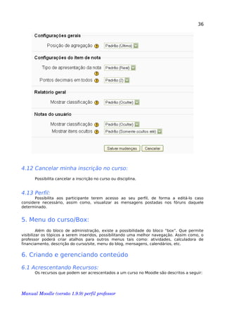 36
4.12 Cancelar minha inscrição no curso:
Possibilita cancelar a inscrição no curso ou disciplina.
4.13 Perfil:
Possibilita aos participante terem acesso ao seu perfil, de forma a editá-lo caso
considere necessário, assim como, visualizar as mensagens postadas nos fóruns daquele
determinado.
5. Menu do curso/Box:
Além do bloco de administração, existe a possibilidade do bloco “box”. Que permite
visibilizar os tópicos a serem inseridos, possibilitando uma melhor navegação. Assim como, o
professor poderá criar atalhos para outros menus tais como: atividades, calculadora de
financiamento, descrição do curso/site, menu do blog, mensagens, calendários, etc.
6. Criando e gerenciando conteúdo
6.1 Acrescentando Recursos:
Os recursos que podem ser acrescentados a um curso no Moodle são descritos a seguir:
Manual Moodle (versão 1.9.9) perfil professor 
 