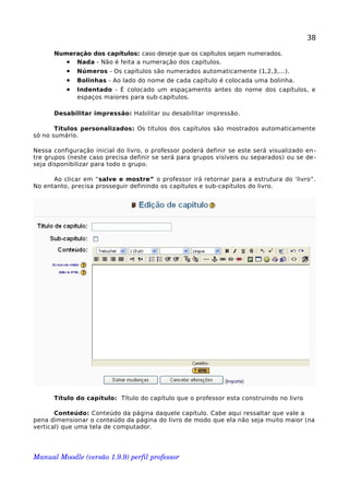 38
Numeração dos capítulos: caso deseje que os capítulos sejam numerados.
• Nada - Não é feita a numeração dos capítulos.
• Números - Os capítulos são numerados automaticamente (1,2,3,...).
• Bolinhas - Ao lado do nome de cada capítulo é colocada uma bolinha.
• Indentado - É colocado um espaçamento antes do nome dos capítulos, e
espaços maiores para sub-capítulos.
Desabilitar impressão: Habilitar ou desabilitar impressão.
Títulos personalizados: Os títulos dos capítulos são mostrados automaticamente
só no sumário.
Nessa configuração inicial do livro, o professor poderá definir se este será visualizado en-
tre grupos (neste caso precisa definir se será para grupos visíveis ou separados) ou se de-
seja disponibilizar para todo o grupo.
Ao clicar em “salve e mostre” o professor irá retornar para a estrutura do ‘livro”.
No entanto, precisa prosseguir definindo os capítulos e sub-capítulos do livro.
Título do capítulo: Título do capítulo que o professor esta construindo no livro
Conteúdo: Conteúdo da página daquele capítulo. Cabe aqui ressaltar que vale a
pena dimensionar o conteúdo da página do livro de modo que ela não seja muito maior (na
vertical) que uma tela de computador.
Manual Moodle (versão 1.9.9) perfil professor 
 