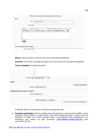 40
Nome: nome do texto na forma como será visto pelos estudantes.
Sumário: resumo do conteúdo do texto na forma como será visto pelos estudantes.
Texto completo: Conteúdo do texto.
O Moodle oferece os seguintes formatos de pagina de texto:
 Formato automático: Esta é a opção mais indicada para usar formulários WEB e para
escrever texto (substitui o editor html). Para tanto, basta escrever o texto como se
estivesse a redigir um e-mail. Quando salvar, a formatação será automática e os
endereços que utilizar da web (exemplo: http://www.modle.ufba.br) será
convertido em link.
Manual Moodle (versão 1.9.9) perfil professor 
 