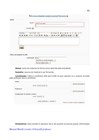42
Nome: nome do material na forma como será lido pelo estudante.
Sumário: resumo do material a ser fornecido.
Localização: coloca o endereço web para onde se quer apontar ou o arquivo enviado
pelo professor para o ambiente.
Parâmetros: Essa escolha é opcional. Ela é útil quando se precisa passar informações
Manual Moodle (versão 1.9.9) perfil professor 
 