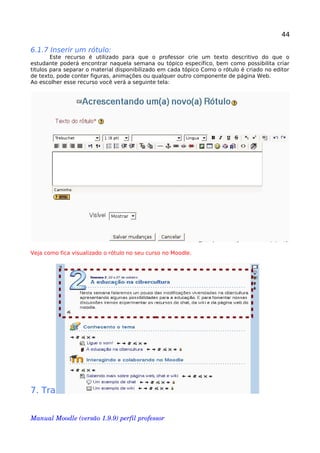 44
6.1.7 Inserir um rótulo:
Este recurso é utilizado para que o professor crie um texto descritivo do que o
estudante poderá encontrar naquela semana ou tópico específico, bem como possibilita criar
titulos para separar o material disponibilizado em cada tópico Como o rótulo é criado no editor
de texto, pode conter figuras, animações ou qualquer outro componente de página Web.
Ao escolher esse recurso você verá a seguinte tela:
Veja como fica visualizado o rótulo no seu curso no Moodle.
7. Trabalhando com o bloco “ATIVIDADES”
Manual Moodle (versão 1.9.9) perfil professor 
 
