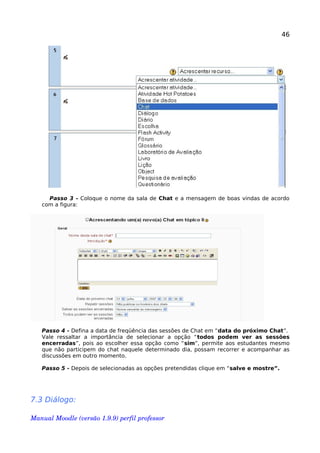 46
Passo 3 - Coloque o nome da sala de Chat e a mensagem de boas vindas de acordo
com a figura:
Passo 4 - Defina a data de freqüência das sessões de Chat em “data do próximo Chat”.
Vale ressaltar a importância de selecionar a opção “todos podem ver as sessões
encerradas”, pois ao escolher essa opção como “sim”, permite aos estudantes mesmo
que não participem do chat naquele determinado dia, possam recorrer e acompanhar as
discussões em outro momento.
Passo 5 - Depois de selecionadas as opções pretendidas clique em “salve e mostre”.
7.3 Diálogo:
Manual Moodle (versão 1.9.9) perfil professor 
 