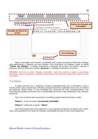 48
Após a mensagem ser enviada, o professor verá o status avisando a todos que o diálogo
está aguardando a resposta da outra pessoa. Para recomeçar um diálogo, clique no botão
“Iniciar um diálogo”, e realize novamente o processo de escolha de usuário, assunto e
pergunta. Até que pressione o botão “encerrar”, o diálogo continuará a funcionar.
ATENÇÃO: Ao clicar no item “diálogo encerrado”, você terá acesso a todas as conversas
realizadas. Caso o estudante ou professor queira fazer uma releitura, basta clicar sobre o nome
do usuário.
7.4 Diário:
O diário permite que o professor converse separadamente com o estudante e que o
mesmo relate suas experiencias, reflexões, progressivamente, podendo contar com um retorno
do professor. Desse modo, é uma atividade que necessita ser feita constantemente, com
intervalos de tempos de acordo com a necessidade da turma e dos professores (dia, semana,
quinzena)
Para criar os diários dos estudantes, o professor poderá dentro do tópico criado:
Passo 1 - clicar na janela “acrescentar atividade”.
Passo 2 - selecionar a opção: “diário”.
Será direcionado para outra página em que é possível configurar os diários com: nome,
nota (nota qualitativa com base em escalas), quantidade de dias em que ficará disponível.
Manual Moodle (versão 1.9.9) perfil professor 
Status de situação da
mensagem
Escolha de aluno ou
grupo
Inicia Diálogo
 