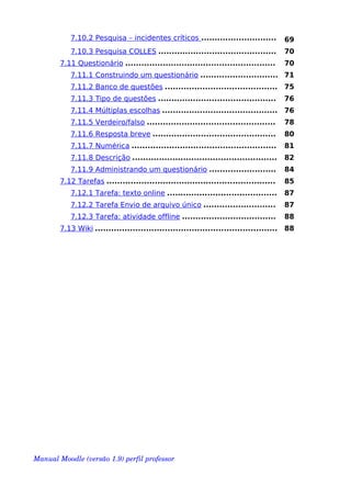7.10.2 Pesquisa – incidentes críticos ............................ 69
7.10.3 Pesquisa COLLES ............................................ 70
7.11 Questionário ........................................................ 70
7.11.1 Construindo um questionário ............................. 71
7.11.2 Banco de questões .......................................... 75
7.11.3 Tipo de questões ............................................ 76
7.11.4 Múltiplas escolhas ........................................... 76
7.11.5 Verdeiro/falso ................................................ 78
7.11.6 Resposta breve .............................................. 80
7.11.7 Numérica ...................................................... 81
7.11.8 Descrição ...................................................... 82
7.11.9 Administrando um questionário ......................... 84
7.12 Tarefas ............................................................... 85
7.12.1 Tarefa: texto online ......................................... 87
7.12.2 Tarefa Envio de arquivo único ........................... 87
7.12.3 Tarefa: atividade offline ................................... 88
7.13 Wiki .................................................................... 88
Manual Moodle (versão 1.9) perfil professor 
 