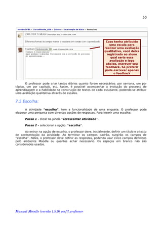 50
O professor pode criar tantos diários quanto forem necessários: por semana, um por
tópico, um por capítulo, etc. Assim, é possível acompanhar a evolução do processo de
aprendizagem e a habilidade na construção de textos de cada estudante, podendo-se atribuir
uma avaliação qualitativa através de escalas.
7.5 Escolha:
A atividade “escolha”, tem a funcionalidade de uma enquete. O professor pode
elaborar uma pergunta com diversas opções de respostas. Para inserir uma escolha:
Passo 1 - clicar na janela “acrescentar atividade”.
Passo 2 - selecionar a opção: “escolha”.
Ao entrar na opção de escolha, o professor deve, inicialmente, definir um título e o texto
de apresentação da atividade. Ao terminar os campos padrão, surgirão os campos de
“escolha”. Neles, o professor deve definir as respostas, podendo usar cinco campos definidos
pelo ambiente Moodle ou quantos achar necessário. Os espaços em branco não são
considerados usados.
Manual Moodle (versão 1.9.9) perfil professor 
Caso tenha atribuído
uma escala para
realizar uma avaliação
qualitativa, você deixa
registrado ao aluno
qual seria essa
avaliação e logo
abaixo, escrever seu
feedback. Se preferir
pode escrever apenas
o feedback
 