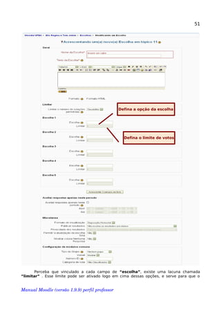 51
Perceba que vinculado a cada campo de “escolha”, existe uma lacuna chamada
“limitar” . Esse limite pode ser ativado logo em cima dessas opções, e serve para que o
Manual Moodle (versão 1.9.9) perfil professor 
Defina a opção da escolha
Defina o limite de votos
 