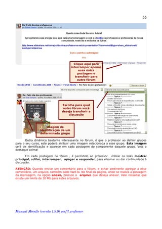 55
Outra dinâmica bastante interessante no fórum, é que o professor ao definir grupos
para o seu curso, este poderá atribuir uma imagem relacionada a esse grupo. Esta imagem
será de identificação e aparece em cada postagem do componente daquele grupo. Veja o
destaque acima!
Em cada postagem no fórum , é permitido ao professor utilizar os links mostrar
principal, editar, interromper, apagar e responder, para eliminar ou dar continuidade à
discussão.
ATENÇÃO: Quando enviar um comentário para o fórum, e achar pertinente agregar a esse
comentário, um arquivo, também pode fazê-lo. No final da página, onde se realiza a postagem
da mensagem, na opção anexo, procure o arquivo que deseja anexar. Vale ressaltar que
existe um limite de 30 Mb para estes arquivos.
Manual Moodle (versão 1.9.9) perfil professor 
Clique aqui para
interromper apenas
essa única
postagem e
transferir para
outro fórum
Escolha para qual
outro fórum você
deseja transferir a
discussão
Imagem de
identificação de um
determinado grupo
 