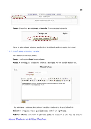58
Passo 3 - por fim acrescentar categoria. Crie uma nova categoria.
Salve as alterações e regresse ao glossário definido clicando no respectivo nome.
7.7.2 Adicione um novo termo:
Para adicionar um novo termo:
Passo 1 - clique em inserir novo item.
Passo 2 - Em seguida acrescente o item e a definição. Por fim salvar mudanças.
Na página de configuração dos itens inseridos no glossário, é possível definir:
Conceito: coloque a palavra que você deseja atribuir um significado.
Palavras chave: cada item do glossário pode ser associado a uma lista de palavras
Manual Moodle (versão 1.9.9) perfil professor 
 