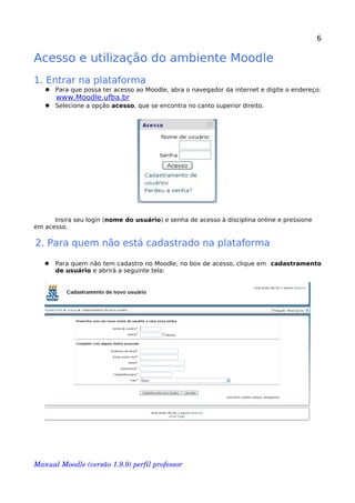6
Acesso e utilização do ambiente Moodle
1. Entrar na plataforma
 Para que possa ter acesso ao Moodle, abra o navegador da internet e digite o endereço:
www.Moodle.ufba.br
 Selecione a opção acesso, que se encontra no canto superior direito.
Insira seu login (nome do usuário) e senha de acesso à disciplina online e pressione
em acesso.
2. Para quem não está cadastrado na plataforma
 Para quem não tem cadastro no Moodle, no box de acesso, clique em cadastramento
de usuário e abrirá a seguinte tela:
Manual Moodle (versão 1.9.9) perfil professor 
 