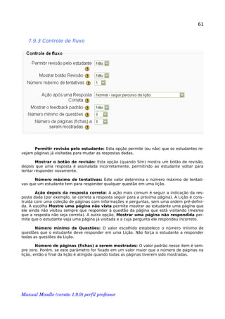 61
7.9.3 Controle de fluxo
Permitir revisão pelo estudante: Esta opção permite (ou não) que os estudantes re-
vejam páginas já visitadas para mudar as respostas dadas.
Mostrar o botão de revisão: Esta opção (quando Sim) mostra um botão de revisão,
depois que uma resposta é assinalada incorretamente, permitindo ao estudante voltar para
tentar responder novamente.
Número máximo de tentativas: Este valor determina o número máximo de tentati-
vas que um estudante tem para responder qualquer questão em uma lição.
Ação depois da resposta correta: A ação mais comum é seguir a indicação da res-
posta dada (por exemplo, se correta a resposta seguir para a próxima página). A Lição é cons-
truída com uma coleção de páginas com informações e perguntas, sem uma ordem pré-defini-
da. A escolha Mostre uma página não vista permite mostrar ao estudante uma página que
ele ainda não visitou sempre que responder à questão da página que está visitando (mesmo
que a resposta não seja correta). A outra opção, Mostrar uma página não respondida per-
mite que o estudante veja uma página já visitada e a cuja pergunta ele respondeu incorreto.
Número mínimo de Questões: O valor escolhido estabelece o número mínimo de
questões que o estudante deve responder em uma Lição. Não força o estudante a responder
todas as questões da Lição.
Número de páginas (fichas) a serem mostradas: O valor padrão nesse item é sem-
pre zero. Porém, se este parâmetro for fixado em um valor maior que o número de páginas na
lição, então o final da lição é atingido quando todas as páginas tiverem sido mostradas.
Manual Moodle (versão 1.9.9) perfil professor 
 
