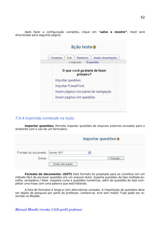 62
Após fazer a configuração completa, clique em “salve e mostre”. Você será
direcionado para seguinte página.
7.9.4 Inserindo conteúdo na lição:
Importar questões: Permite importar questões de arquivos externos enviados para o
ambiente com o uso de um formulário.
Formato do documento: (GIFT) Este formato foi projetado para se constituir em um
método fácil de escrever questões em um arquivo texto. Suporta questões do tipo múltipla-es-
colha, verdadeiro / falso, resposta curta e questões numéricas, além de questões do tipo com-
pletar uma frase com uma palavra que está faltando.
A lista de formatos é longa e com alternativas variadas. A importação de questões deve
ser objeto de pesquisa por parte do professor. Lembre-se: erre sem medo! Tudo pode ser re-
vertido no Moodle.
Manual Moodle (versão 1.9.9) perfil professor 
 