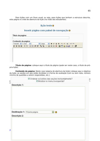 65
Para lições com um fluxo usual, ou seja, para lições que tenham a estrutura descrita,
esta página é a tela de abertura da lição (na visão dos estudantes).
Título da página: coloque aqui o título da página (pode ser neste caso, o título da pró-
pria lição).
Conteúdo da página: Neste caso (página de abertura da lição) coloque aqui o objetivo
da lição, as seções em que estão divididas e a forma de avaliação (com ou sem nota, número
mínimo de questões a serem respondidas, etc.).
Aqui é construído o índice da lição (textos que vão aparecer nos botões de navegação
pelas seções da lição). Observe que há dois campos padrão para cada descrição/textos (varian-
do seu número de 1 a 4).
Manual Moodle (versão 1.9.9) perfil professor 
 