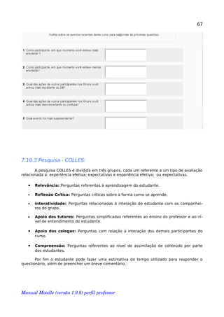 67
7.10.3 Pesquisa - COLLES:
A pesquisa COLLES é dividida em três grupos, cada um referente a um tipo de avaliação
relacionada a: experiência efetiva; expectativas e experiência efetiva; ou expectativas.
• Relevância: Perguntas referentes à aprendizagem do estudante.
• Reflexão Crítica: Perguntas críticas sobre a forma como se aprende.
• Interatividade: Perguntas relacionadas à interação do estudante com os companhei-
ros do grupo.
• Apoio dos tutores: Perguntas simplificadas referentes ao ensino do professor e ao ní-
vel de entendimento do estudante.
• Apoio dos colegas: Perguntas com relação à interação dos demais participantes do
curso.
• Compreensão: Perguntas referentes ao nível de assimilação de conteúdo por parte
dos estudantes.
Por fim o estudante pode fazer uma estimativa do tempo utilizado para responder o
questionário, além de preencher um breve comentário.
Manual Moodle (versão 1.9.9) perfil professor 
 