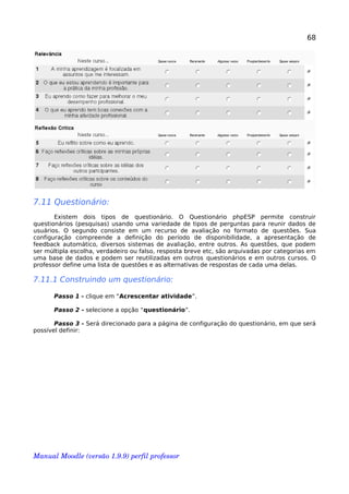 68
7.11 Questionário:
Existem dois tipos de questionário. O Questionário phpESP permite construir
questionários (pesquisas) usando uma variedade de tipos de perguntas para reunir dados de
usuários. O segundo consiste em um recurso de avaliação no formato de questões. Sua
configuração compreende a definição do período de disponibilidade, a apresentação de
feedback automático, diversos sistemas de avaliação, entre outros. As questões, que podem
ser múltipla escolha, verdadeiro ou falso, resposta breve etc, são arquivadas por categorias em
uma base de dados e podem ser reutilizadas em outros questionários e em outros cursos. O
professor define uma lista de questões e as alternativas de respostas de cada uma delas.
7.11.1 Construindo um questionário:
Passo 1 - clique em “Acrescentar atividade”.
Passo 2 - selecione a opção “questionário”.
Passo 3 - Será direcionado para a página de configuração do questionário, em que será
possível definir:
Manual Moodle (versão 1.9.9) perfil professor 
 