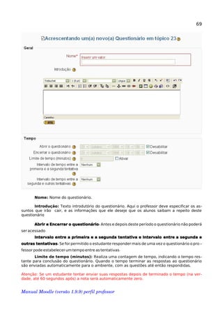 69
Nome: Nome do questionário.
Introdução: Texto introdutório do questionário. Aqui o professor deve especificar os as-
suntos que irão cair, e as informações que ele deseje que os alunos saibam a repeito deste
questionário
:Abrir e Encerrar o questionário Antes e depois deste período o questionário não poderá
.ser acessado
Intervalo entre a primeira e a segunda tentativa e Intervalo entre a segunda e
:outras tentativas Se for permitido o estudante responder mais de uma vez o questionário o pro-
.fessor pode estabelecer um tempo entre as tentativas
Limite de tempo (minutos): Realiza uma contagem de tempo, indicando o tempo res-
tante para conclusão do questionário. Quando o tempo terminar as respostas ao questionário
são enviadas automaticamente para o ambiente, com as questões até então respondidas.
Atenção: Se um estudante tentar enviar suas respostas depois de terminado o tempo (na ver-
dade, até 60 segundos após) a nota será automaticamente zero.
Manual Moodle (versão 1.9.9) perfil professor 
 