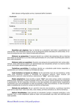 70
Além dessas configurações acima, é possível definir também:
Questões por páginas: Aqui se decide se o estudante verá todo o questionário em
uma só tela, com rolamento vertical, ou se as perguntas serão colocadas em várias telas. O nú-
mero de perguntas por tela é determinado pelo professor.
Misturar as perguntas: É possível decidir se a ordem das perguntas são as mesmas
para todos os estudantes ou se elas serão apresentadas em uma ordem escolhida pelo sistema
para cada estudante.
Misturar entre as questões: Quando uma pergunta do questionário tem várias alter-
nativas, essas alternativas podem ser apresentadas aos estudantes sempre na mesma ordem
ou em uma ordem determinada pelo sistema.
Tentativas permitidas: O professor decide se o estudante pode tentar responder o
questionário um número limitado ou ilimitado de vezes.
Cada tentativa se baseia na última: Se for permitida mais de uma tentativa, então
cada nova tentativa contém o resultado da tentativa anterior. Para mostrar um
questionário vazio em cada tentativa, seleciona-se “não” para esta opção.
Modo adaptativo: Caso escolha a opção “Sim” para este campo, então o estudante
poderá tentar responder a mesma questão mais de uma vez na mesma tentativa de responder
o questionário. Se ele respondeu incorreto a uma das questões ele poderá tentar respondê-la
novamente com uma penalidade no valor da questão a cada nova tentativa. O valor da penali-
dade é estabelecido no próximo campo da tela de configuração.
Método de avaliação: Ao se permitir mais de uma tentativa, o professor decidirá
qual será a nota final: nota mais alta, nota média, primeira tentativa ou última tentativa.
Aplicar Penalidades: Caso permita ao estudante corrigir a resposta atribuída a uma
questão, com o modo adaptativo, pode-se impor uma penalidade cujo valor será definido para
cada questão.
Manual Moodle (versão 1.9.9) perfil professor 
 