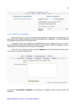 73
7.11.2 Banco de questões:
Esta última tela, é a tela de construção das questões e montagem do questionário. Do
lado direito esta a região reservada ao banco de questões (em categorias), e, do lado esquerdo
as questões que fazem parte do questionário.
O professor pode criar categorias de questões por assunto, capítulo, tema, etc. Isto faci-
lita a localização das questões que forem criadas e permite que o banco de questões cresça a
medida que for utilizado por outros grupos de estudantes.
Para criar uma categoria clique na opção categoria, que está localizada na barra supe-
rior da estrutura geral do questionário.
Ao clicar em acrescentar categoria, você adiciona a categoria recém criada ao banco de
questões.
Manual Moodle (versão 1.9.9) perfil professor 
 