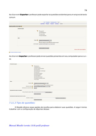 74
Ao clicar e em Exportar o professor pode exportar as questões existentes para um arquivo de texto
.comum
Ao clicar em Importar o professor pode enviar questões presentes em seu computador para o cur-
.so
7.11.3 Tipo de questões:
O Moodle oferece essas opções de escolha para elaborar suas questões. A seguir iremos
trabalhar com a configuração de algumas dessas:
Manual Moodle (versão 1.9.9) perfil professor 
 